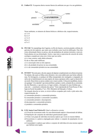 BIOLOGIA - Energia no ecossistema
IMPRIMIR
Voltar
GABARITO
Avançar
4
13. Unifor-CE O esquema abaixo mostra fatores do ambiente em que vive um gafanhoto.
Nesse ambiente, os números de fatores bióticos e abióticos são, respectivamente,
a) 1 e 6
b) 2 e 5
c) 3 e 4
d) 4 e 3
e) 5 e 2
14. PUC-RJ No arquipélago das Cagarras, no Rio de Janeiro, ocorrem grandes colônias de
gaivotas de três espécies, que usam seus rochedos como local de nidificação. Elas têm
como alimentação básica os peixes, não são predadoras de animais terrestres e nem uti-
lizam plantas em sua alimentação. Assim, o que mais se aproxima do conceito de nicho
ecológico ocupado por estas aves é dizer que seu nicho:
a) é o mar costeiro, onde obtêm alimento;
b) são as ilhas onde nidificam;
c) é a associação entre as três espécies;
d) é o de predador de peixes na sua comunidade;
e) é o de consumidor primário na sua comunidade.
15. FUVEST “Da noite para o dia são capazes de depenar completamente um arbusto de pomar.
No entanto, não usam as folhas como alimento e sim como adubo para suas hortas subterrâ-
neas. No formigueiro, os pedaços de folhas transportados são mastigados e empapados de
saliva até se transformarem em uma espécie de massa esponjosa sobre a qual se desenvolve
um mofo. Desse bolor as saúvas cuidam com o maior carinho. À força de mandíbulas, destro-
em qualquer “erva daninha” que tente proliferar e podam o mofo, cortando-lhe as extremida-
des dos filamentos, o que provoca, no lugar cortado, a formação de umas bolinhas que —
estas sim — constituem o alimento das saúvas.” Texto reproduzido de Frota-Pessoa, O. Bio-
logia na Escola Secundária, 2ª ed., 1962, Ministério da Educação e Cultura.
Na situação descrita no texto, os níveis tróficos ocupados pelo mofo e pela saúva são,
respectivamente, de
a) consumidor primário e consumidor primário.
b) consumidor primário e consumidor secundário.
c) consumidor primário e decompositor.
d) decompositor e consumidor primário.
e) produtor e consumidor primário.
16. E.M. Santa Casa/Vitória-ES Qual a afirmativa correta:
a) O local do ecossistema onde vive uma determinada espécie é denominado de hábitat.
b) Populações são conjuntos de indivíduos geneticamente iguais.
c) Clone é um grupo de indivíduos da mesma espécie que vivem no mesmo hábitat.
d) Ecossistema é a palavra empregada para indicar o conjunto de populações de um
ambiente.
e) Comunidade é a palavra que indica o conjunto de indivíduos de uma mesma espécie
que habitam uma região.
GAFANHOTOS
plantas
outros
vento
predadores
luz
parasi-
umidade
 