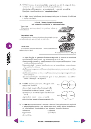 BIOLOGIA - Comunidades e populações
IMPRIMIR
Voltar
GABARITO
Avançar
15
49. UFCE O processo de sucessão ecológica compreende uma série de estágios do desen-
volvimento de uma comunidade. Com relação a esse fenômeno:
a) estabeleça a diferença entre a sucessão primária e a sucessão secundária;
b) explique o significado do termo “comunidade clímax”.
50. UFR-RJ Após o incêndio que destruiu grande área florestal em Roraima, foi publicada
a seguinte reportagem:
“Devagar e sempre (se ninguém atrapalhar)
Veja as fases de reconstrução da floresta queimada”
Como ficou
O fogo não só queimou as árvores como calcinou todas as se-
mentes do chão.
Daqui a vinte anos
Plantas e arbustos cobrem o solo e protegem do impacto do sol
as mudas de árvores que mais tarde serão grandes.
Em 200 anos
Se não houver interferência humana, a floresta de Roraima vol-
tará ao estado original.
Revista Superinteressante. maio 1998, p. 18.
As etapas descritas na reportagem demonstram a previsão da evolução do ecossistema
nos próximos 200 anos. Durante esse processo pode-se prever que:
a) a composição em espécies muda lentamente no início e mais rapidamente nos estági-
os intermediários e no clímax;
b) a produtividade é pequena inicialmente, mas vai aumentado aos poucos, tornan-
do-se estável no clímax;
c) a biomassa é pequena no início, aumentando durante todo o processo até estabilizar
no clímax;
d) a teia alimentar torna-se menos complexa durante o processo pois surgem novos ni-
chos ecológicos;
e) as taxas de respiração e fotossíntese são iguais no início, já no clímax a taxa de fotos-
síntese é menor que a de respiração.
51. UFR-RJ Observando o esquema ao lado pode-se afir-
mar que está ocorrendo:
a) competição (a espécie 1 excluiu a espécie 2);
b) mutualismo (a espécie 2 junta-se à espécie 1);
c) sobreposição de nicho (a espécie 2 exclui a espé-
cie 1);
d) predação (a espécie 1 come a espécie 2);
e) herbivorismo (a espécie 1 consome a espécie 2).
52. FATEC-SP Existem regiões da Terra onde o clima e as condições do solo não favorecem
o desenvolvimento de seres vivos. Mesmo assim, esses lugares podem, eventualmente,
ser colonizados por algumas espécies que, neste caso, são conhecidas como
a) pioneiras. d) parasitas.
b) predadoras. e) suculentas.
c) secundárias.
 