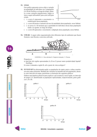 BIOLOGIA - Comunidades e populações
IMPRIMIR
Voltar
GABARITO
Avançar
16
53. UFGO
Este gráfico apresenta curvas sobre a variação
na quantidade de indivíduos em 2 populações
(A e B) de Poríferos, ao longo do tempo. Quan-
to a essas variações populacionais, julgue os
itens a seguir utilizando C para certo ou E para
errado.
( ) a curva A representa o crescimento e a
estabilização dessa população;
( ) a curva B mostra o aumento da taxa de natalidade desta população, nesse hábitat;
( ) as curvas A e B mostram que a quantidade de indivíduos dessas duas populações
tende a se igualar, ao longo do tempo;
( ) a curva B representa o crescimento e adaptação dessa população, nesse hábitat.
54. UFR-RJ A seguir estão esquematizados dois diferentes tipos de ambientes que fazem
fronteira: uma floresta e uma área cultivada.
LEGENDA: A = Área cultivada, B = Região de transição, C = Floresta
Pergunta-se:
a) qual das três regiões apresentadas (A, B ou C) possui maior produtividade líquida?
Justifique.
b) como é chamada a região B, sob o ponto de vista ecológico?
55. FUVEST-SP Em determinada região, as populações de capim, preás e cobras constitu-
em uma cadeia alimentar. Medidas das variações no tamanho das três populações, duran-
te certo intervalo de tempo, permitiram a construção dos seguintes gráficos:
Elabore uma hipótese plausível para explicar o que aconteceu, nessa região, no intervalo
de tempo A F, identificando as populações representadas, respectivamente, pelos gráfi-
cos I, II e III.
gráfico I
tempo
número
de
indivíduos
A B C D E F
gráfico II
tempo
número
de
indivíduos
A B C D E F
gráfico III
tempo
número
de
indivíduos
A B C D E F
 
