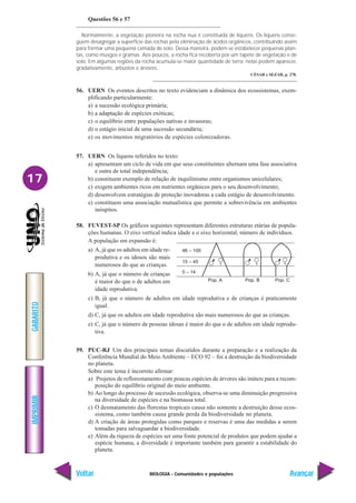 BIOLOGIA - Comunidades e populações
IMPRIMIR
Voltar
GABARITO
Avançar
17
Questões 56 e 57
Normalmente, a vegetação pioneira na rocha nua é constituída de líquens. Os líquens conse-
guem desagregar a superfície das rochas pela eliminação de ácidos orgânicos, contribuindo assim
para formar uma pequena camada de solo. Dessa maneira, podem se estabelecer pequenas plan-
tas, como musgos e gramas. Aos poucos, a rocha fica recoberta por um tapete de vegetação e de
solo. Em algumas regiões da rocha acumula-se maior quantidade de terra; nelas podem aparecer,
gradativamente, arbustos e árvores.
CÉSAR e SEZAR, p. 278.
56. UERN Os eventos descritos no texto evidenciam a dinâmica dos ecossistemas, exem-
plificando particularmente:
a) a sucessão ecológica primária;
b) a adaptação de espécies exóticas;
c) o equilíbrio entre populações nativas e invasoras;
d) o estágio inicial de uma sucessão secundária;
e) os movimentos migratórios de espécies colonizadoras.
57. UERN Os líquens referidos no texto:
a) apresentam um ciclo de vida em que seus constituintes alternam uma fase associativa
e outra de total independência;
b) constituem exemplo de relação de inquilinismo entre organismos unicelulares;
c) exigem ambientes ricos em nutrientes orgânicos para o seu desenvolvimento;
d) desenvolvem estratégias de proteção inovadoras a cada estágio de desenvolvimento.
e) constituem uma associação mutualística que permite a sobrevivência em ambientes
inóspitos.
58. FUVEST-SP Os gráficos seguintes representam diferentes estruturas etárias de popula-
ções humanas. O eixo vertical indica idade e o eixo horizontal, número de indivíduos.
A população em expansão é:
a) A, já que os adultos em idade re-
produtiva e os idosos são mais
numerosos do que as crianças.
b) A, já que o número de crianças
é maior do que o de adultos em
idade reprodutiva.
c) B, já que o número de adultos em idade reprodutiva e de crianças é praticamente
igual.
d) C, já que os adultos em idade reprodutiva são mais numerosos do que as crianças.
e) C, já que o número de pessoas idosas é maior do que o de adultos em idade reprodu-
tiva.
59. PUC-RJ Um dos principais temas discutidos durante a preparação e a realização da
Conferência Mundial do Meio Ambiente – ECO 92 – foi a destruição da biodiversidade
no planeta.
Sobre este tema é incorreto afirmar:
a) Projetos de reflorestamento com poucas espécies de árvores são inúteis para a recom-
posição do equilíbrio original do meio ambiente.
b) Ao longo do processo de sucessão ecológica, observa-se uma diminuição progressiva
na diversidade de espécies e na biomassa total.
c) O desmatamento das florestas tropicais causa não somente a destruição desse ecos-
sistema, como também causa grande perda da biodiversidade no planeta.
d) A criação de áreas protegidas como parques e reservas é uma das medidas a serem
tomadas para salvaguardar a biodiversidade.
e) Além da riqueza de espécies ser uma fonte potencial de produtos que podem ajudar a
espécie humana, a diversidade é importante também para garantir a estabilidade do
planeta.
Pop. A Pop. B Pop. C
46 – 100
15 – 45
0 – 14
 