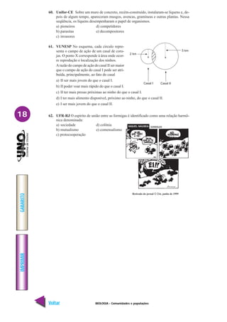 BIOLOGIA - Comunidades e populações
IMPRIMIR
Voltar
GABARITO
Avançar
18
60. Unifor-CE Sobre um muro de concreto, recém-construído, instalaram-se líquens e, de-
pois de algum tempo, apareceram musgos, avencas, gramíneas e outras plantas. Nessa
seqüência, os líquens desempenharam o papel de organismos.
a) pioneiros d) competidores
b) parasitas e) decompositores
c) invasores
61. VUNESP No esquema, cada círculo repre-
senta o campo de ação de um casal de coru-
jas. O ponto X corresponde à área onde ocor-
re reprodução e localização dos ninhos.
A razão do campo de ação do casal II ser maior
que o campo de ação do casal I pode ser atri-
buída, principalmente, ao fato do casal
a) II ser mais jovem do que o casal I.
b) II poder voar mais rápido do que o casal I.
c) II ter mais presas próximas ao ninho do que o casal I.
d) I ter mais alimento disponível, próximo ao ninho, do que o casal II.
e) I ser mais jovem do que o casal II.
62. UFR-RJ O espírito de união entre as formigas é identificado como uma relação harmô-
nica denominada:
a) sociedade d) colônia
b) mutualismo e) comensalismo
c) protocooperação
Retirado do jornal O Dia. junho de 1999
x
2 km
Casal I Casal II
x
5 km
 