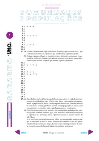 BIOLOGIA - Energia no ecossistema
IMPRIMIR
Voltar Avançar
1
1. V – V – V – F
2. e
3. c
4. d
5. F – V – V – F – V
6. d
7. d
8. c
9. E – C – E – E
10. c
11. d
12. a) O valor K representa a capacidade limite do meio (capacidade de carga), que
é o tamanho máximo da população que o ambiente é capaz de suportar.
b) As duas espécies utilizam os mesmos recursos alimentares, ocupando o mes-
mo nicho ecológico. Quando colocadas no mesmo frasco, ocorre competição,
sobrevivendo ao final a espécie que melhor explora o ambiente.
13. e
14. F – V – F – V – V
15. c
16. b
17. E – E – C – C
18. F – V – V – F – V
19. d
20. b
21. b
22. b
23. b
24. d
25. b
26. a
27. a
28. a
29. a) A predação pode beneficiar a população de presas, pois os predadores se ali-
mentam dos indivíduos mais velhos, mais fracos e eventualmente doentes.
Assim, a população de presas é mantida praticamente com o mesmo número
de indivíduos. Esta relação tende a evitar a superpopulação de presas; com
isso, diminui a competição intra-específica por espaço ou alimento.
b) Os herbívoros comedores de sementes são considerados predadores das plan-
tas que lhes fornecem alimento, pois, com isso, essas plantas não conseguem
se reproduzir e a população tende a permanecer com o mesmo número de
indivíduos.
Já os herbívoros que se alimentam de folhas são considerados parasitas por-
que se alimentam de parte da planta, sem causar a sua morte, o que lhes garan-
tirá alimento durante muito tempo. Porém, haverá o enfraquecimento da plan-
ta, pois com menos folhas a atividade fotossintética será menor.
C O M UNIDA D E S
E P O P UL A Ç Õ E S
B IO L O GIA
G
A
B
A
R
IT
O
 