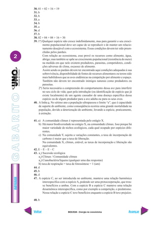 BIOLOGIA - Energia no ecossistema
IMPRIMIR
Voltar Avançar
2
30. 01 + 02 + 16 = 19
31. b
32. b
33. a
34. b
35. a
36. d
37. b
38. 02 + 04 + 08 + 16 = 30
39. 1º) Qualquer espécie não cresce indefinidamente, mas para garantir o seu cresci-
mento populacional deve ser capaz de se reproduzir e de manter um relacio-
namento desejável com o ecossistema. Essas condições devem ter sido preen-
chidas pelos pardais.
Com relação ao ecossistema, esse provê os recursos como alimento, água,
abrigo; mas também se opõe ao crescimento populacional (resistência do meio)
na medida em que nele existem predadores, parasitas, competidores, condi-
ções adversas de clima, escassez de alimento.
Assim sendo os pardais devem ter encontrado aqui condições adequadas à sua
sobrevivência, disponibilidade de fontes de recursos alimentares ou terem sido
mais habilidosos que as aves endêmicas na competição por alimento e espaço.
Também não devem ter encontrado inimigos naturais como predadores ou
parasitas.
2º) Seria necessária a compreensão do comportamento dessa ave para interferir
no seu ciclo de vida; quer pela introdução (ou identificação de espécie que já
existe localmente) de um agente causador de uma doença específica dessa
espécie ou de algum predador para a ave adulta ou para os seus ovos.
40. A linha a. No sétimo ano a população ultrapassou o limite “a”, que é capacidade
de suporte do ambiente, como conseqüência ocorreu uma grande mortalidade na
população, devido a deterioração do ambiente, levando a espécie, praticamente,
à extinção.
41. a) A comunidade clímax é representada pelo estágio X.
b) Há maior biodiversidade no estágio X, na comunidade clímax. Isso porque há
maior variedade de nichos ecológicos, cada qual ocupado por espécies dife-
rentes.
c) Na comunidade Y, sujeita a variações constantes, a taxa de incorporação de
carbono é maior que a taxa de liberação.
Na comunidade X, clímax, estável, as taxas de incorporação e liberação são
equivalentes.
42. E – E – E – C
43. a1
) Sucessão ecológica
a2
) Clímax / Comunidade clímax
a3
) Cianobactéria/líquens (qualquer uma das respostas)
b) taxa de respiração = taxa de fotossíntese = 1 (um)
44. d
45. b
46. d
47. A espécie C, ao ser introduzida no ambiente, manteve uma relação harmônica
interespecífica com a espécie A, podendo ser uma protocooperação, que trou-
xe benefícios a ambas. Com a espécie B a espécie C manteve uma relação
desarmônica interespecífica, como por exemplo a competição, o predatismo.
Nessa relação a espécie C teve benefícios enquanto a espécie B teve prejuízo.
48. b
G
A
B
A
R
IT
O
 