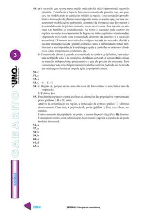 BIOLOGIA - Energia no ecossistema
IMPRIMIR
Voltar Avançar
3
49. a) A sucessão que ocorre numa região onde não há vida é denominada sucessão
primária. Cianofíceas e líquens formam a comunidade pioneira que, aos pou-
cos, vai modificando as condições iniciais da região. Estas condições possibi-
litam a instalação de plantas mais exigentes como os capins que, por sua vez,
acarretam modificações ambientais (aumento da biomassa) que favorecem o
desenvolvimento de plantas maiores, como os arbustos. Aos poucos, os ani-
mais vão também se estabelecendo. Às vezes a sucessão pode ocorrer em
regiões povoadas (assoreamento de lagoas ou terras agrícolas abandonadas)
originando mais tarde uma comunidade diferente da anterior; é a sucessão
secundária. O homem necessita dos estágios iniciais da sucessão, devido a
sua alta produção líquida (grandes colheitas) mas, a comunidade clímax tam-
bém tem a sua importância à medida que ajuda a controlar os extremos climá-
ticos como tempestades, enchentes, etc.
b) Comunidade clímax é quando a comunidade se estabelece definitiva, bem adap-
tada ao tipo de solo, e às condições climáticas do local.A comunidade clímax
se mantém independente, praticamente o que ela produz ela consome. Essa
comunidade não tem obrigatoriamente existência eterna podendo ser destruída
por mudanças climáticas ou pela ação do próprio homem.
50. c
51. c
52. a
53. C – E – E – E
54. a) Região A, porque existe uma alta taxa de fotossíntese e uma baixa taxa de
respiração.
b) Ecótone (o)
55. Uma hipótese plausível para explicar as alterações das populações representadas
pelos gráficos I, II e III, seria:
Através da urbanização na região, a população de cobras (gráfico III) diminui
drasticamente. Com isso, a população de preás (gráfico I), livre das cobras, au-
mentou.
Com o aumento da população de preás, o capim disponível (gráfico II) diminui.
Conseqüentemente, com a diminuição do alimento (capim), a população de preás
também diminuirá.
56. a
57. e
58. b
59. b
60. a
61. d
62. a
G
A
B
A
R
IT
O
 