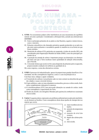 IMPRIMIR
Voltar
GABARITO
Avançar
1
BIOLOGIA - Ação humana – poluição e controle
A Ç Ã O H U M A N A –
P O L U IÇ Ã O E
C O N T R O L E
1. UFMS Os ecossistemas podem sofrer interferência em seus mecanismos de equilíbrio
natural, tal como a poluição. Considerando a afirmação feita, assinale a(s) alternativa(s)
correta(s).
01. Entre os principais poluentes do ar, pode-se citar fluoretos, esgotos e metais tóxicos,
como o mercúrio.
02. Poluentes atmosféricos são chamados primários quando produzidos no ar pela rea-
ção entre outros poluentes e secundários quando se mantêm no ar na forma em que
foram emitidos.
04. Monóxido de carbono (CO), partículas em suspensão e óxidos de enxofre (SO2
) são
considerados pela Organização Mundial da Saúde (OMS), como dos principais po-
luentes do ar.
08. A proteção da camada de ozônio é importante porque sua destruição e/ou diminui-
ção faria com que a Terra recebesse maior quantidade de radiação infravermelha,
que é biocida.
16. A inversão térmica que ocorre no frio causa dispersão de poluentes pelo ar aquecido,
proporcionando condições de melhoria na qualidade do ar.
Dê, como resposta, a soma das alternativas corretas.
2. UFRN O processo de industrialização, apesar de proporcionar grandes benefícios à hu-
manidade, traz-lhe conseqüências negativas, como é o caso da poluição do ar.
Com base nisso, indique a opção verdadeira.
a) O monóxido de carbono é um poluente cada vez mais comum na atmosfera das gran-
des cidades e causa a inversão térmica.
b) O gás carbônico, cada vez mais abundante na atmosfera, provoca o efeito estufa, fenô-
meno completamente indesejável à natureza.
c) O clorofluorcarbono (CFC) tem provocado alterações na camada de ozônio, tendo
como conseqüência o aquecimento da Terra.
d) Óxidos de enxofre e de nitrogênio liberados pela queima de combustíveis ocasionam
chuvas ácidas.
3. Unirio O esquema abaixo representa um problema ambiental provocado pela interferên-
cia do homem na biosfera. Como conseqüência direta dessa quebra de sinergia deve-se
esperar que ocorra:
a) maior incidência de mu-
tações;
b) aumento da temperatura
global;
c) aumento do nível dos
oceanos;
d) degelo das calotas pola-
res;
e) chuva ácida.
B IO L O GIA
 
