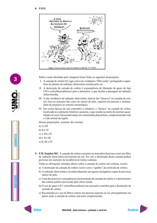 IMPRIMIR
Voltar
GABARITO
Avançar
3
BIOLOGIA - Ação humana – poluição e controle
8. UFES
Sobre o tema abordado pelo chargista foram feitas as seguintes proposições:
I. A camada de ozônio (O3
) age como um verdadeiro “filtro solar”, protegendo a super-
fície do planeta da radiação ultravioleta emitida pelo sol.
II. A destruição da camada de ozônio é conseqüência da liberação de gases do tipo
CFCs (clorofluorcarbonos) para a atmosfera, o que facilita a passagem da radiação
infravermelha.
III. A alta incidência de radiação ultravioleta, através dos “buracos” na camada de ozô-
nio, leva ao aumento dos casos de câncer de pele, cegueira em pessoas e animais,
além de prejuízos ao sistema imunológico.
IV. Em certas épocas do ano (setembro e outubro), o “buraco” na camada de ozônio
localizado no continenteAntártico aumenta, o que resulta na morte de enormes quan-
tidades de seres fotossintetizantes da comunidade planctônica, comprometendo toda
a vida animal da região.
Dessas proposições, somente são corretas:
a) I e III
b) II e IV
c) I, III e IV
d) I, II e III
e) II, III e IV
9. F.M. Itajubá-MG A camada de ozônio existente na atmosfera funciona como um filtro
da radiação ultravioleta proveniente do sol. Por isso a destruição desta camada poderá
provocar um aumento da incidência de lesões cutâneas.
Todas as afirmações relatadas abaixo sobre a camada de ozônio são corretas, exceto:
a) A destruição da camada de ozônio ocorre com a “quebra” da molécula de ozônio.
b) A radiação ultravioleta é reconhecidamente um agente mutagênico capaz de provocar
câncer de pele.
c) Uma das possíveis conseqüências da destruição da camada de ozônio é o derretimento
das calotas polares provocado pelo efeito estufa.
d) O uso de gases CFC (clorofluorcarbono) em aerossóis contribui para a destruição da
camada de ozônio.
e) Recomenda-se o uso de filtros solares nas pessoas expostas ao sol, principalmente em
países onde a camada de ozônio está mais comprometida.
 