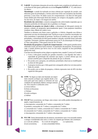 BIOLOGIA - Energia no ecossistema
IMPRIMIR
Voltar
GABARITO
Avançar
5
17. UnB-DF Os principais elementos de um dos estudos mais completos já realizados acer-
ca da dieta do lobo-guará, publicados na revista Pesquisa FAPESP, nº. 52, estão descri-
tos abaixo.
Metodologia: o estudo foi realizado em áreas cobertas por vegetação de cerrado, com
diferentes graus de perturbação, e incluiu entrevistas feitas com moradores das fazendas
próximas a essas áreas. Os dados acerca do comportamento e da dieta do lobo-guará
foram obtidos pela observação direta dos animais, de vestígios e de pegadas, e pela aná-
lise das fezes, de mapas e de imagens de satélite.
Resultados das entrevistas: a maioria esmagadora dos entrevistados respondeu que os
alimentos preferidos do lobo-guará são as galinhas e os frangos.
Resultados da pesquisa em relação à dieta: a alimentação do lobo-guará consiste de
animais e plantas em proporções aproximadamente iguais. Come pequenos mamíferos
(roedores, tatus, filhotes de veado) e aves.
Também se alimenta com frutos como a gabiroba e a lobeira, chegando essa última a
representar um terço da alimentação total. Verificou-se que as sementes encontradas nas
fezes mantinham a capacidade de germinar. Verificou-se também que, nas regiões mais
perturbadas, a alimentação do lobo-guará também é alterada, incluindo frutas cultivadas
e galinhas. Entretanto, galinhas representam menos de 2% da alimentação do lobo-gua-
rá. Para cada galinha, o lobo-guará come de 50 a 70 ratos.
Resultados das pesquisas a respeito do comportamento: o lobo-guará caminha muito,
sobretudo à noite, por áreas muito extensas.As populações são pequenas. Na área preser-
vada, o estudo mostrou que havia cinco ou seis casais, enquanto na área perturbada,
apenas um casal.
Com base nas informações acima, julgue os seguintes itens, usando C (certo) ou E (errado).
( ) Como o lobo-guará caminha por grandes extensões e sua digestão não reduz a
capacidade de germinação das sementes que ingere, é correto afirmar que esse
animal contribui para a dispersão das plantas de que se alimenta.
( ) De acordo com a pesquisa, em ambientes perturbados observam-se modificações
na dieta do lobo-guará.
( ) A pesquisa mostrou que o lobo-guará tem conseguido sobreviver em áreas pertur-
badas de cerrado.
( ) De acordo com os dados da pesquisa, a lobeira representa mais de 60% da dieta
vegetal do lobo-guará.
18. UFPE Na figura ao lado está ilustrado um impor-
tante conceito ecológico que engloba desde a ma-
neira pela qual uma espécie se alimenta até suas
condições de reprodução, hábitos, inimigos naturais
etc. Este conceito é conhecido como:
a) níveis tróficos
b) biota ou biocenose
c) biótopo
d) nicho ecológico
e) hábitat
19. FEI-SP Num ecossistema, um fungo, uma coruja e um coelho podem desempenhar os
papéis, respectivamente, de:
a) decompositor, consumidor de 2ª ordem e consumidor de 1ª ordem
b) produtor, consumidor de 1ª ordem e consumidor de 2ª ordem
c) consumidor de 1ª ordem, consumidor de 2ª ordem e consumidor de 1ª ordem
d) consumidor de 2ª ordem, consumidor de 3ª ordem e consumidor de 1ª ordem
e) decompositor, consumidor de 1ª ordem e decompositor
20. PUC-PR Numa determinada área da natureza, encontramos seres vivos trocando matéria
e energia. Considerando estes seres e o meio, no conjunto que formam, eles constituem:
a) o ciclo do carbono; b) o ciclo do nitrogênio; c) o epinociclo;
d) um ecossistema; e) uma comunidade biótica.
Predadores
Parasitas
Alimento
e água
Temperatura
e umidade
Condições
de
reprodução
Outros animais
da mesma
espécie
 