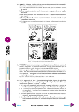 IMPRIMIR
Voltar
GABARITO
Avançar
4
BIOLOGIA - Ação humana – poluição e controle
10. Acafe-SC Observe as atitudes e palavras expressas pelo personagem Calvin nos quadri-
nhos abaixo, e assinale a alternativa correta.
a) Os seres humanos exercem um controle absoluto sobre todos os fenômenos naturais
do planeta.
b) Todas as plantas necessitam de solo rico em matéria orgânica e devem ser regadas
diariamente.
c) Não há relação alguma entre os elementos do clima e o desenvolvimento das forma-
ções vegetais.
d) A ambição humana de controlar os elementos naturais ainda está acima de sua real
capacidade de intervenção.
e) As forças da natureza, atualmente, são previsíveis e seus reflexos negativos podem ser
anulados.
11. VUNESP O homem moderno tem provocado freqüentes desequilíbrios na natureza. A
presença de poluentes na atmosfera, na água e no solo tem gerado diferentes tipos de
poluição com danos à saúde dos seres vivos e, em especial, à do homem.
Entre estes agentes poluidores estão os metais pesados, tais como cobre, chumbo e mer-
cúrio e, entre os óxidos de carbono, o mais perigoso, que é o monóxido de carbono (CO).
a) De que forma o monóxido de carbono poderá ser prejudicial à saúde humana quando
inspirado pelo homem?
b) Como os metais pesados poderão prejudicar o meio ambiente?
12. UFMT A atmosfera da Terra é constituída por uma camada protetora de gases, entre
esses, o ozônio que absorve e retém grandes partes da radiação ultravioleta. Sobre esse
assunto, julgue os itens (C = certo ou E = errado).
( ) A principal conseqüência da destruição da camada de ozônio será o aumento da
incidência de câncer de pele, uma vez que os raios ultravioletas são mutagênicos.
( ) As queimadas de biomassa vegetal realizadas na Amazônia aumentam os níveis de
CO2
atmosférico e contribuem para o agravamento do efeito estufa e destruição da
camada de ozônio.
( ) O principal processo de renovação do dióxido de carbono é realizado exclusiva-
mente pela vegetação especialmente as florestas.
( ) A destruição da camada de ozônio pode provocar desequilíbrio no clima, o que
pode causar descongelamento das geleiras e conseqüente inundação de áreas habi-
tadas.
Criação do cartunista Bill Watterson/Jornal O Estado de S. Paulo.
 