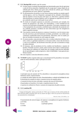 IMPRIMIR
Voltar
GABARITO
Avançar
6
BIOLOGIA - Ação humana – poluição e controle
17. U.E. Maringá-PR Assinale o que for correto:
01. O efeito estufa é resultado da propriedade que determinados gases têm de aprisionar
o calor do Sol na atmosfera, impedindo que ele escape para o espaço depois de ser
refletido pela Terra. Dentre esses gases está o dióxido de carbono, que é liberado
principalmente por carros, fábricas e queimadas.
02. Os derramamentos de petróleo no mar forma extensas manchas na camada superfi-
cial das águas e, com isso, bloqueiam a passagem de luz, afetando a fotossíntese,
além de impedir as trocas de gases entre água e ar. Além disso, o petróleo também
afeta diretamente os animais aquáticos, pois se impregna na superfície de seus cor-
pos, podendo matá-los por intoxicação ou por asfixia.
04. Os óxidos de nitrogênio aparecem na atmosfera, provenientes, por exemplo, dos
motores de automóveis e de aviões, dos incineradores, e como resultado do uso
excessivo de fertilizantes nitrogenados na agricultura. Esses gases, juntamente com
o freon (propelente dos aerossóis), contribuem para a destruição da camada de ozô-
nio, podendo aumentar a incidência de raios ultravioletas (que são mutagênicos)
sobre a superfície terrestre.
08. Uma maneira concreta de preservar a natureza é incentivar o uso de recursos natu-
rais não renováveis, pois são facilmente reciclados, permitindo o seu melhor apro-
veitamento e produzindo menos lixo permanente. Além disso, uma vez usados, po-
dem ser formados novamente em curto espaço de tempo.
16. Os metais pesados, cujas principais fontes são os resíduos industriais (chumbo, mer-
cúrio, cromo), os garimpos (mercúrio) e as lavouras (cobre e zinco) não são tóxicos
e, uma vez no ambiente, são facilmente removidos, pois não se acumulam ao longo
da cadeia alimentar.
32. Os humanos, além de produtores de lixo, também são barulhentos e amantes do
barulho. O barulho excessivo, porém, pode ocasionar sérios danos à saúde humana.
O uso abusivo de walkman em volume alto, por exemplo, pode provocar dificulda-
des de aprendizagem, surdez progressiva, maior irritabilidade e vasta gama de pro-
blemas mentais.
Dê como resposta a soma das alternativas corretas.
18. VUNESP O gráfico seguinte indica que a concentração de CO2
atmosférico vem aumen-
tando de forma alarmante, desde o princípio do século.
A principal causa de aumento de CO2
atmosférico e uma possível conseqüência desse
fenômeno seriam, respectivamente,
a) extinção de muitas espécies de seres, fotossintetizadores e redução da fertilidade do solo.
b) destruição da camada de ozônio e aumento da taxa de mutação gênica.
c) aumento da área de terras cultivadas e aumento das taxas de fotossíntese.
d) queimadas na Amazônia e lixiviação e empobrecimento do solo.
e) queima de combustíveis fósseis e aumento da temperatura do globo terrestre.
19. U.E. Londrina-PR
“A lagoa da Pampulha, represa construída em 1938 e que se tornou um dos cartões-postais de
Belo Horizonte (MG), já perdeu 50% de seu volume de água e 40% de sua área em decorrência
do assoreamento e da poluição.”
Folha de S. Paulo, 22.03.2000, p. 3-6.
O assoreamento de cursos de água e de represas é conseqüência do seguinte fenômeno:
a) El Niño d) La Niña
b) seca e) poluição química
c) erosão
1920 1940 1960 1980 2000
Anos
320
360
400
440
CO
2
na
Atmosfera
(Unidades
por
milhão)
 
