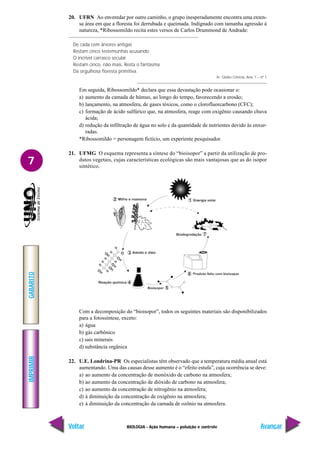 IMPRIMIR
Voltar
GABARITO
Avançar
7
BIOLOGIA - Ação humana – poluição e controle
20. UFRN Ao enveredar por outro caminho, o grupo inesperadamente encontra uma exten-
sa área em que a floresta foi derrubada e queimada. Indignado com tamanha agressão à
natureza, *Ribossomildo recita estes versos de Carlos Drummond de Andrade:
De cada cem árvores antigas
Restam cinco testemunhas acusando
O incrível carrasco secular
Restam cinco, não mais. Resta o fantasma
Da orgulhosa floresta primitiva.
In: Globo Ciência, Ano 1 – nº 1
Em seguida, Ribossomildo* declara que essa devastação pode ocasionar o:
a) aumento da camada de húmus, ao longo do tempo, favorecendo a erosão;
b) lançamento, na atmosfera, de gases tóxicos, como o clorofluorcarbono (CFC);
c) formação de ácido sulfúrico que, na atmosfera, reage com oxigênio causando chuva
ácida;
d) redução da infiltração de água no solo e da quantidade de nutrientes devido às enxur-
radas.
*Ribossomildo = personagem fictício, um experiente pesquisador.
21. UFMG O esquema representa a síntese do “bioisopor” a partir da utilização de pro-
dutos vegetais, cujas características ecológicas são mais vantajosas que as do isopor
sintético.
Com a decomposição do “bioisopor”, todos os seguintes materiais são disponibilizados
para a fotossíntese, exceto:
a) água
b) gás carbônico
c) sais minerais
d) substância orgânica
22. U.E. Londrina-PR Os especialistas têm observado que a temperatura média anual está
aumentando. Uma das causas desse aumento é o “efeito estufa”, cuja ocorrência se deve:
a) ao aumento da concentração de monóxido de carbono na atmosfera;
b) ao aumento da concentração de dióxido de carbono na atmosfera;
c) ao aumento da concentração de nitrogênio na atmosfera;
d) à diminuição da concentração de oxigênio na atmosfera;
e) à diminuição da concentração da camada de ozônio na atmosfera.
 