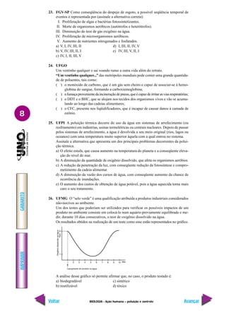 IMPRIMIR
Voltar
GABARITO
Avançar
8
BIOLOGIA - Ação humana – poluição e controle
23. FGV-SP Como conseqüência do despejo de esgoto, a possível seqüência temporal de
eventos é representada por (assinale a alternativa correta):
I. Proliferação de algas e bactérias fotossintetizantes.
II. Morte de organismos aeróbicos (autótrofos e heterótrofos).
III. Diminuição do teor de gás oxigênio na água.
IV. Proliferação de microorganismos aeróbicos.
V. Aumento de nutrientes nitrogenados e fosfatados.
a) V, I, IV, III, II d) I, III, II, IV, V
b) V, IV, III, II, I e) IV, III, V, II, I
c) IV, I, II, III, V
24. UFGO
Um ventinho qualquer e sai voando rumo a outra vida além do retrato.
“Um ventinho qualquer...” das metrópoles mundiais pode conter uma grande quantida-
de de poluentes, tais como:
( ) o monóxido de carbono, que é um gás sem cheiro e capaz de associar-se à hemo-
globina do sangue, formando a carboxiemoglobina;
( ) afumaçaprovenientedaincineraçãodepneus,queécapazdeirritarasviasrespiratórias;
( ) o DDT e o BHC, que se alojam nos tecidos dos organismos vivos e vão se acumu-
lando ao longo das cadeias alimentares;
( ) o CFC, presente nos liqüidificadores, que é incapaz de causar danos à camada de
ozônio.
25. UFPI A poluição térmica decorre do uso da água em sistemas de arrefecimento (ou
resfriamento) em indústrias, usinas termelétricas ou centrais nucleares. Depois de passar
pelos sistemas de arrefecimento, a água é devolvida a seu meio original (rios, lagos ou
oceanos) com uma temperatura muito superior àquela com a qual entrou no sistema.
Assinale a alternativa que apresenta um dos principais problemas decorrentes da polui-
ção térmica.
a) O efeito estufa, que causa aumento na temperatura do planeta e a conseqüente eleva-
ção do nível do mar.
b) A diminuição da quantidade de oxigênio dissolvido, que afeta os organismos aeróbios.
c) A redução da penetração da luz, com conseqüente redução da fotossíntese e compro-
metimento da cadeia alimentar.
d) A diminuição da vazão dos cursos de água, com conseqüente aumento da chance de
ocorrência de inundações.
e) O aumento dos custos de obtenção de água potável, pois a água aquecida torna mais
caro o seu tratamento.
26. UFMG O “selo verde” é uma qualificação atribuída a produtos industriais considerados
não-nocivos ao ambiente.
Um dos testes que poderiam ser utilizados para verificar os possíveis impactos de um
produto no ambiente consiste em colocá-lo num aquário previamente equilibrado e me-
dir, durante 10 dias consecutivos, o teor de oxigênio dissolvido na água.
Os resultados obtidos na realização de um teste como esse estão representados no gráfico.
A análise desse gráfico só permite afirmar que, no caso, o produto testado é:
a) biodegradável c) sintético
b) reutilizável d) tóxico
 