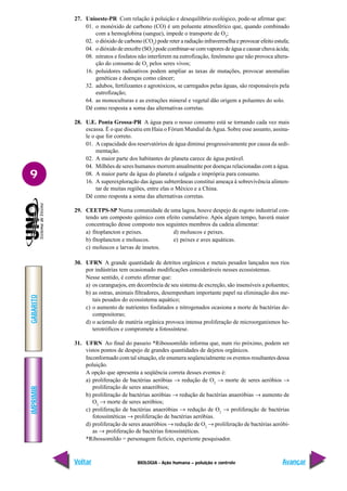 IMPRIMIR
Voltar
GABARITO
Avançar
9
BIOLOGIA - Ação humana – poluição e controle
27. Unioeste-PR Com relação à poluição e desequilíbrio ecológico, pode-se afirmar que:
01. o monóxido de carbono (CO) é um poluente atmosférico que, quando combinado
com a hemoglobina (sangue), impede o transporte de O2
;
02. o dióxido de carbono (CO2
) pode reter a radiação infravermelha e provocar efeito estufa;
04. o dióxido de enxofre (SO2
) pode combinar-se com vapores de água e causar chuva ácida;
08. nitratos e fosfatos não interferem na eutrofização, fenômeno que não provoca altera-
ção do consumo de O2
pelos seres vivos;
16. poluidores radioativos podem ampliar as taxas de mutações, provocar anomalias
genéticas e doenças como câncer;
32. adubos, fertilizantes e agrotóxicos, se carregados pelas águas, são responsáveis pela
eutrofização;
64. as monoculturas e as extrações mineral e vegetal dão origem a poluentes do solo.
Dê como resposta a soma das alternativas corretas.
28. U.E. Ponta Grossa-PR A água para o nosso consumo está se tornando cada vez mais
escassa. É o que discutiu em Haia o Fórum Mundial da Água. Sobre esse assunto, assina-
le o que for correto.
01. A capacidade dos reservatórios de água diminui progressivamente por causa da sedi-
mentação.
02. A maior parte dos habitantes do planeta carece de água potável.
04. Milhões de seres humanos morrem anualmente por doenças relacionadas com a água.
08. A maior parte da água do planeta é salgada e imprópria para consumo.
16. A superexploração das águas subterrâneas constitui ameaça à sobrevivência alimen-
tar de muitas regiões, entre elas o México e a China.
Dê como resposta a soma das alternativas corretas.
29. CEETPS-SP Numa comunidade de uma lagoa, houve despejo de esgoto industrial con-
tendo um composto químico com efeito cumulativo. Após algum tempo, haverá maior
concentração desse composto nos seguintes membros da cadeia alimentar:
a) fitoplancton e peixes. d) moluscos e peixes.
b) fitoplancton e moluscos. e) peixes e aves aquáticas.
c) moluscos e larvas de insetos.
30. UFRN A grande quantidade de detritos orgânicos e metais pesados lançados nos rios
por indústrias tem ocasionado modificações consideráveis nesses ecossistemas.
Nesse sentido, é correto afirmar que:
a) os caranguejos, em decorrência de seu sistema de excreção, são insensíveis a poluentes;
b) as ostras, animais filtradores, desempenham importante papel na eliminação dos me-
tais pesados do ecossistema aquático;
c) o aumento de nutrientes fosfatados e nitrogenados ocasiona a morte de bactérias de-
compositoras;
d) o acúmulo de matéria orgânica provoca intensa proliferação de microorganismos he-
terotróficos e compromete a fotossíntese.
31. UFRN Ao final do passeio *Ribossomildo informa que, num rio próximo, podem ser
vistos pontos de despejo de grandes quantidades de dejetos orgânicos.
Inconformado com tal situação, ele enumera seqüencialmente os eventos resultantes dessa
poluição.
A opção que apresenta a seqüência correta desses eventos é:
a) proliferação de bactérias aeróbias → redução de O2
→ morte de seres aeróbios →
proliferação de seres anaeróbios;
b) proliferação de bactérias aeróbias → redução de bactérias anaeróbias → aumento de
O2
→ morte de seres aeróbios;
c) proliferação de bactérias anaeróbias → redução de O2
→ proliferação de bactérias
fotossíntéticas → proliferação de bactérias aeróbias.
d) proliferação de seres anaeróbios → redução de O2
→ proliferação de bactérias aeróbi-
as → proliferação de bactérias fotossíntéticas.
*Ribossomildo = personagem fictício, experiente pesquisador.
 