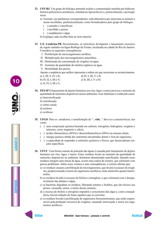 IMPRIMIR
Voltar
GABARITO
Avançar
10
BIOLOGIA - Ação humana – poluição e controle
32. UFF-RJ Um grupo de biólogos pretende avaliar a contaminação marinha por hidrocar-
bonetos policíclicos aromáticos, substâncias lipossolúveis e, potencialmente, carcinogê-
nicas.
a) Assinale, nos parênteses correspondentes, toda alternativa que menciona os animais a
serem escolhidos, preferencialmente, como bioindicadores pelo grupo de biólogos.
( ) camarão e cianofíceas
( ) mexilhão e peixes
( ) zooplâncton e algas
b) Explique cada escolha feita no item anterior.
33. U.E. Londrina-PR Recentemente, os noticiários divulgaram o lançamento excessivo
de esgoto sanitário na lagoa Rodrigo de Freitas, localizada na cidade do Rio de Janeiro.
Considere as seguintes conseqüências:
I. Proliferação de microorganismos aeróbios.
II. Multiplicação dos microorganismos anaeróbios.
III. Diminuição da concentração de oxigênio na água.
IV. Aumento da quantidade de matéria orgânica na água.
V. Mortalidade dos peixes.
Aponte a seqüência que melhor representa a ordem em que ocorreram os acontecimentos.
a) I, III, V, IV e II; d) IV, I, III, V e II;
b) IV, II, I, III e V; e) II, III, I, V e IV;
c) II, IV, I, III e V;
34. FEI-SP O lançamento de dejetos humanos nos rios, lagos e mares provoca o aumento da
quantidade de nutrientes disponíveis nesses ambientes. Esse fenômeno é conhecido como:
a) heterotroficação
b) eutroficação
c) efeito estufa
d) ecótono
e) ecobiose
35. UFGO Para os estudiosos, a manifestação de “...vida...” deve-se a características, tais
como:
( ) uma composição química baseada em carbono, nitrogênio, hidrogênio, oxigênio e
minerais, como magnésio e cálcio;
( ) ácidos ribonucléicos (RNA) e desoxiribonucléicos (DNA) na mesma célula;
( ) energia química obtida dos nutrientes encontrados dentro e fora do organismo;
( ) a capacidade de responder a estímulos químicos e físicos, que desencadeiam rea-
ções específicas.
36. UFCE Uma forma comum de poluição das águas é causada pelo lançamento de dejetos
humanos nos rios, lagos e mares. Esses resíduos levam ao aumento da quantidade de
nutrientes disponíveis no ambiente, fenômeno denominado eutroficação. Quando esses
resíduos atingem uma massa de água, ocorre uma cadeia de eventos, que culminam com
graves problemas. Sobre esses eventos e suas conseqüências, é correto afirmar que:
a) os resíduos causam a proliferação de microrganismos, que levará à escassez de oxigê-
nio, proporcionando a morte de organismos aeróbicos, tanto autótrofos quanto heteró-
trofos;
b) os resíduos levarão à escassez de fósforo e nitrogênio, o que culminará com o desapa-
recimento das plantas e algas;
c) as bactérias degradam os resíduos, liberando nitratos e fosfatos, que são tóxicos aos
peixes, causando, assim, a morte desses animais;
d) o excesso de fósforo e nitrogênio impedirá o crescimento das algas e, como conseqü-
ência, haverá redução da fauna aquática que as consome;
e) os resíduos levarão à proliferação de organismos fotossintetizantes, que serão respon-
sáveis pela produção excessiva de oxigênio, causando intoxicação e morte nos orga-
nismos aeróbicos.
 