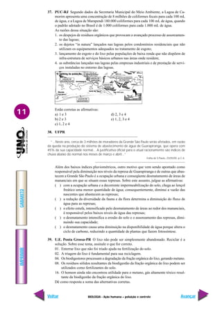 IMPRIMIR
Voltar
GABARITO
Avançar
11
BIOLOGIA - Ação humana – poluição e controle
37. PUC-RJ Segundo dados da Secretaria Municipal do Meio Ambiente, a Lagoa de Ca-
morim apresenta uma concentração de 8 milhões de coliformes fecais para cada 100 mL
de água, e a Lagoa de Marapendi 180.000 coliformes para cada 100 mL de água, quando
o padrão adotado no Brasil é de 1.000 coliformes para cada 1.000 mL de água.
As razões dessa situação são:
1. os despejos de resíduos orgânicos que provocam o avançado processo de assoreamen-
to das lagoas;
2. os dejetos “in natura” lançados nas lagoas pelos condomínios residenciais que não
utilizam os equipamentos adequados no tratamento de esgoto;
3. lançamento do esgoto e do lixo pelas populações de baixa renda que não dispõem de
infra-estrutura de serviços básicos urbanos nas áreas onde residem;
4. as substâncias lançadas nas lagoas pelas empresas industriais e de prestação de servi-
ços instaladas no entorno das lagoas.
Estão corretas as afirmativas:
a) 1 e 3 d) 2, 3 e 4
b) 2 e 3 e) 1, 2, 3 e 4
c) 1, 2 e 4
38. UFPR
“...Neste ano, cerca de 3 milhões de moradores da Grande São Paulo serão afetados, em razão
da queda na produção do sistema de abastecimento de água de Guarapiranga, que opera com
45% da sua capacidade normal... A justificativa oficial para o atual racionamento são índices de
chuva abaixo do normal nos meses de março e abril...”
Folha de S.Paulo, 25/05/00. p.C-6.
Além dos baixos índices pluviométricos, outro motivo que vem sendo apontado como
responsável pela diminuição nos níveis da represa de Guarapiranga e de outras que abas-
tecem a Grande São Paulo é a ocupação urbana e conseqüente desmatamento de áreas de
mananciais em que se situam essas represas. Sobre este assunto, julgue as afirmativas:
( ) com a ocupação urbana e a decorrente impermeabilização do solo, chega ao lençol
freático uma menor quantidade de água; consequentemente, diminui a vazão das
nascentes que abastecem as represas;
( ) a redução da diversidade da fauna e da flora determina a diminuição do fluxo de
água para as represas;
( ) o efeito estufa, intensificado pelo desmatamento de áreas ao redor dos mananciais,
é responsável pelos baixos níveis de água das represas;
( ) o desmatamento intensifica a erosão do solo e o assoreamento das represas, dimi-
nuindo sua capacidade;
( ) o desmatamento causa uma diminuição na disponibilidade de água porque altera o
ciclo de carbono, reduzindo a quantidade de plantas que fazem fotossíntese.
39. U.E. Ponta Grossa-PR O lixo não pode ser simplesmente abandonado. Reciclar é a
solução. Sobre esse tema, assinale o que for correto.
01. Enterrar lixo que não foi triado ajuda na fertilização do solo.
02. A triagem do lixo é fundamental para sua reciclagem.
04. Os biodigestores processam a degradação da fração orgânica do lixo, gerando metano.
08. Os resíduos sólidos resultantes da biodigestão da fração orgânica do lixo podem ser
utilizados como fertilizantes do solo.
16. O homem ainda não encontrou utilidade para o metano, gás altamente tóxico resul-
tante da biodigestão da fração orgânica do lixo.
Dê como resposta a soma das alternativas corretas.
 