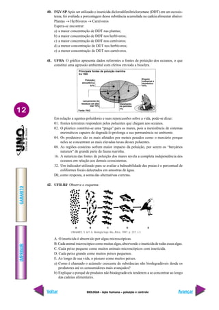 IMPRIMIR
Voltar
GABARITO
Avançar
12
BIOLOGIA - Ação humana – poluição e controle
LINHARES, S. & F. G. Biologia hoje. Rio, Ática, 1997, p. 237. v.3.
A B C D E
Poluição
atmosférica
33%
Lançamento de
resíduos em alto
mar 10%
Fonte: FAO
Principais fontes de poluição marinha
Em 1990
Esgoto
industrial e
doméstico
44%
Vazamento
de petróleo
1%
40. FGV-SPApós ser utilizado o inseticida diclorodifeniltricloroetano (DDT) em um ecossis-
tema, foi avaliada a porcentagem dessa substância acumulada na cadeia alimentar abaixo:
Plantas → Herbívoros → Carnívoros
Espera-se encontrar:
a) a maior concentração de DDT nas plantas;
b) a maior concentração de DDT nos herbívoros;
c) a maior concentração de DDT nos carnívoros;
d) a menor concentração de DDT nos herbívoros;
e) a menor concentração de DDT nos carnívoros.
41. UFBA O gráfico apresenta dados referentes a fontes de poluição dos oceanos, o que
constitui uma agressão ambiental com efeitos em toda a biosfera.
Em relação a agentes poluidores e suas repercussões sobre a vida, pode-se dizer:
01. Fontes terrestres respondem pelos poluentes que chegam aos oceanos.
02. O plástico constitui-se uma “praga” para os mares, pois a inexistência de sistemas
enzimáticos capazes de degradá-lo prolonga a sua permanência no ambiente.
04. Os produtores são os mais afetados por metais pesados como o mercúrio porque
neles se concentram as mais elevadas taxas desses poluentes.
08. As regiões costeiras sofrem maior impacto da poluição, por serem os “berçários
naturais” de grande parte da fauna marinha.
16. A natureza das fontes de poluição dos mares revela a completa independência dos
oceanos em relação aos demais ecossistemas.
32. Um indicador utilizado para se avaliar a balneabilidade das praias é o percentual de
coliformes fecais detectados em amostras de água.
Dê, como resposta, a soma das alternativas corretas.
42. UFR-RJ Observe o esquema:
A. O inseticida é absorvido por algas microscópicas.
B.Cadaanimalmicroscópicocomomuitasalgas,absorvendooinseticidadetodasessasalgas.
C. Cada peixe pequeno come muitos animais microscópicos com inseticida.
D. Cada peixe grande come muitos peixes pequenos.
E. Ao longo de sua vida, o pássaro come muitos peixes.
a) Como é chamado o acúmulo crescente de substâncias não biodegradáveis desde os
produtores até os consumidores mais avançados?
b) Explique o porquê de produtos não biodegradáveis tenderem a se concentrar ao longo
das cadeias alimentares.
 