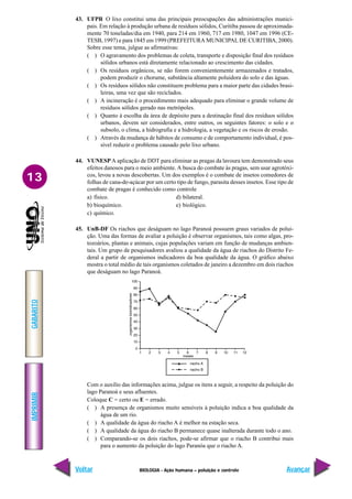 IMPRIMIR
Voltar
GABARITO
Avançar
13
BIOLOGIA - Ação humana – poluição e controle
43. UFPR O lixo constitui uma das principais preocupações das administrações munici-
pais. Em relação à produção urbana de resíduos sólidos, Curitiba passou de aproximada-
mente 70 toneladas/dia em 1940, para 214 em 1960, 717 em 1980, 1047 em 1996 (CE-
TESB, 1997) e para 1845 em 1999 (PREFEITURA MUNICIPAL DE CURITIBA, 2000).
Sobre esse tema, julgue as afirmativas:
( ) O agravamento dos problemas de coleta, transporte e disposição final dos resíduos
sólidos urbanos está diretamente relacionado ao crescimento das cidades.
( ) Os resíduos orgânicos, se não forem convenientemente armazenados e tratados,
podem produzir o chorume, substância altamente poluidora do solo e das águas.
( ) Os resíduos sólidos não constituem problema para a maior parte das cidades brasi-
leiras, uma vez que são reciclados.
( ) A incineração é o procedimento mais adequado para eliminar o grande volume de
resíduos sólidos gerado nas metrópoles.
( ) Quanto à escolha da área de depósito para a destinação final dos resíduos sólidos
urbanos, devem ser considerados, entre outros, os seguintes fatores: o solo e o
subsolo, o clima, a hidrografia e a hidrologia, a vegetação e os riscos de erosão.
( ) Através da mudança de hábitos de consumo e de comportamento individual, é pos-
sível reduzir o problema causado pelo lixo urbano.
44. VUNESP A aplicação de DDT para eliminar as pragas da lavoura tem demonstrado seus
efeitos danosos para o meio ambiente. A busca do combate às pragas, sem usar agrotóxi-
cos, levou a novas descobertas. Um dos exemplos é o combate de insetos comedores de
folhas de cana-de-açúcar por um certo tipo de fungo, parasita desses insetos. Esse tipo de
combate de pragas é conhecido como controle
a) físico. d) bilateral.
b) bioquímico. e) biológico.
c) químico.
45. UnB-DF Os riachos que deságuam no lago Paranoá possuem graus variados de polui-
ção. Uma das formas de avaliar a poluição é observar organismos, tais como algas, pro-
tozoários, plantas e animais, cujas populações variam em função de mudanças ambien-
tais. Um grupo de pesquisadores avaliou a qualidade da água de riachos do Distrito Fe-
deral a partir de organismos indicadores da boa qualidade da água. O gráfico abaixo
mostra o total médio de tais organismos coletados de janeiro a dezembro em dois riachos
que deságuam no lago Paranoá.
Com o auxílio das informações acima, julgue os itens a seguir, a respeito da poluição do
lago Paranoá e seus afluentes.
Coloque C = certo ou E = errado.
( ) A presença de organismos muito sensíveis à poluição indica a boa qualidade da
água de um rio.
( ) A qualidade da água do riacho A é melhor na estação seca.
( ) A qualidade da água do riacho B permanece quase inalterada durante todo o ano.
( ) Comparando-se os dois riachos, pode-se afirmar que o riacho B contribui mais
para o aumento da poluição do lago Paranóa que o riacho A.
 