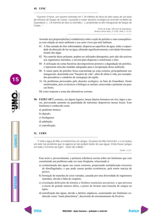 IMPRIMIR
Voltar
GABARITO
Avançar
15
BIOLOGIA - Ação humana – poluição e controle
49. UFSC
“Durante 4 horas, um volume estimado em 1,34 milhões de litros de óleo vazou de um duto
da refinaria de Duque de Caxias, causando o maior desastre ecológico já ocorrido na Bahia da
Guanabara. (...) A mancha de óleo se estendia (...), projetando-se dos manguezais de Duque de
Caxias...”
Trecho do artigo: 500 anos de degradação.
Revista Ciência Hoje, 27 (158): 2000. p. 42-43.
Assinale a(s) proposição(ões) verdadeira(s) sobre a ação do petróleo e suas conseqüênci-
as com relação ao meio ambiente e aos seres vivos que nele habitam.
01. A fina camada de óleo sobrenadante, dispersa na superfície da água, reduz a capaci-
dade da absorção de luz na água, afetando significativamente a atividade fotossinte-
tizante das algas.
02. No controle desse poluente, podem ser utilizados detergentes, pois não são nocivos
aos organismos marinhos, e servem para dispersar e emulsionar o óleo.
04. A utilização de certas bactérias decompositoras promove a degradação do petróleo,
e representa uma das medidas adequadas para a recuperação desse ambiente.
08. A maior parte do petróleo ficou concentrada na zona costeira, principalmente nos
manguezais, destruindo esse “berçário de vida”, além de afetar a vida, por exemplo,
dos pescadores e catadores de caranguejo da região.
16. Os problemas provocados pelo desastre ecológico, na baía da Guanabara, foram
minimizados, pois os técnicos e biólogos se uniram, removendo o poluente em pou-
cas horas.
Dê como resposta a soma das alternativas corretas.
50. FATEC-SP É costume, em alguns lugares, lançar dejetos humanos em rios, lagos e ma-
res, provocando aumento na quantidade de nutrientes disponíveis nesses locais. Esse
fenômeno é conhecido como
a) gradiente térmico.
b) dejeção.
c) biodigestor.
d) adubação.
e) eutroficação.
51. UFRN
“E toda a água do Nilo se transformou em sangue. Os peixes do Nilo morreram, e o rio exalou
um odor tão pestilento que os egípcios já não podiam beber de suas águas. Então houve sangue
em todo o território do Egito”, assim diz a Bíblia.”
Êxodo, 7:2-21.
Esse texto é, provavelmente, a primeira referência escrita sobre um fenômeno que vem
constituindo um problema cada vez mais freqüente, relacionado à:
a) contaminação das águas nas zonas costeiras, propiciando multiplicação excessiva
de dinoflagelados, o que pode causar perdas econômicas, pela morte maciça de
peixes;
b) formação de manchas de cores variadas, causada por uma diversidade de organismos
marinhos, devido à falta de oxigênio;
c) circulação deficiente de nitratos e fosfatos essenciais aos peixes, o que provoca
a morte de grande número deles, a ponto de formar uma mancha de sangue na
água;
d) eutrofização das águas, devido a detritos orgânicos, ocasionando um fenômeno co-
nhecido como “maré planctônica”, decorrente do envenenamento de bivalves.
 