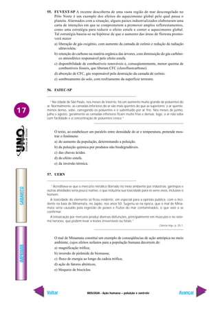 IMPRIMIR
Voltar
GABARITO
Avançar
17
BIOLOGIA - Ação humana – poluição e controle
55. FUVEST-SP A recente descoberta de uma vasta região de mar descongelado no
Pólo Norte é um exemplo dos efeitos do aquecimento global pelo qual passa o
planeta. Alarmados com a situação, alguns países industrializados elaboraram uma
carta de intenções em que se comprometem a promover amplos reflorestamentos,
como uma estratégia para reduzir o efeito estufa e conter o aquecimento global.
Tal estratégia baseia-se na hipótese de que o aumento das áreas de floresta promo-
verá maior
a) liberação de gás oxigênio, com aumento da camada de ozônio e redução da radiação
ultravioleta.
b) retenção do carbono na matéria orgânica das árvores, com diminuição do gás carbôni-
co atmosférico responsável pelo efeito estufa.
c) disponibilidade de combustíveis renováveis e, conseqüentemente, menor queima de
combustíveis fósseis, que liberam CFC (clorofluorcarbono).
d) absorção de CFC, gás responsável pela destruição da camada de ozônio.
e) sombreamento do solo, com resfriamento da superfície terrestre.
56. FATEC-SP
“Na cidade de São Paulo, nos meses de inverno, há um aumento muito grande de poluentes do
ar. Normalmente, as camadas inferiores do ar são mais quentes do que as superiores; o ar quente,
menos denso, sobe, carregando os poluentes e é substituído por ar frio. Nos meses de junho,
julho e agosto, geralmente as camadas inferiores ficam muito frias e densas; logo, o ar não sobe
com facilidade e a concentração de poluentes cresce.”
O texto, ao estabelecer um paralelo entre densidade do ar e temperatura, pretende mos-
trar o fenômeno
a) do aumento da população, determinando a poluição.
b) da poluição química por produtos não biodegradáveis.
c) das chuvas ácidas.
d) do efeito estufa.
e) da inversão térmica.
57. UERN
“Acreditava-se que o mercúrio metálico liberado no meio ambiente por indústrias, garimpos e
outras atividades seria pouco reativo, o que reduziria sua toxicidade para os seres vivos, inclusive o
homem.
A toxicidade do elemento só ficou evidente, em especial para a opinião pública, com o inci-
dente na baía de Minamata, no Japão, nos anos 50. Sugeriu-se na época, que o mal de Mina-
mata seria causado pela ingestão de peixes e frutos do mar contaminados, o que veio a se
confirmar.
A intoxicação por mercúrio produz diversas disfunções, principalmente em músculos e no siste-
ma nervoso, que podem levar a lesões irreversíveis ou fatais.”
Ciência Hoje, p. 20-1.
O mal de Minamata constitui um exemplo de conseqüências de ação antrópica no meio
ambiente, cujos efeitos nefastos para a população humana decorrem de:
a) magnificação trófica;
b) inversão de pirâmide de biomassa;
c) fluxo de energia ao longo da cadeia trófica;
d) ação de fatores abióticos;
e) bloqueio de biociclos.
 
