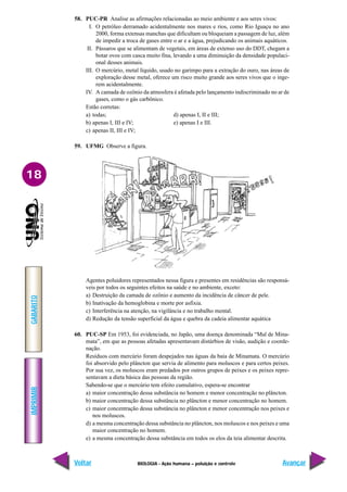 IMPRIMIR
Voltar
GABARITO
Avançar
18
BIOLOGIA - Ação humana – poluição e controle
58. PUC-PR Analise as afirmações relacionadas ao meio ambiente e aos seres vivos:
I. O petróleo derramado acidentalmente nos mares e rios, como Rio Iguaçu no ano
2000, forma extensas manchas que dificultam ou bloqueiam a passagem de luz, além
de impedir a troca de gases entre o ar e a água, prejudicando os animais aquáticos.
II. Pássaros que se alimentam de vegetais, em áreas de extenso uso do DDT, chegam a
botar ovos com casca muito fina, levando a uma diminuição da densidade populaci-
onal desses animais.
III. O mercúrio, metal líquido, usado no garimpo para a extração do ouro, nas áreas de
exploração desse metal, oferece um risco muito grande aos seres vivos que o inge-
rem acidentalmente.
IV. A camada de ozônio da atmosfera é afetada pelo lançamento indiscriminado no ar de
gases, como o gás carbônico.
Estão corretas:
a) todas; d) apenas I, II e III;
b) apenas I, III e IV; e) apenas I e III.
c) apenas II, III e IV;
59. UFMG Observe a figura.
Agentes poluidores representados nessa figura e presentes em residências são responsá-
veis por todos os seguintes efeitos na saúde e no ambiente, exceto:
a) Destruição da camada de ozônio e aumento da incidência de câncer de pele.
b) Inativação da hemoglobina e morte por asfixia.
c) Interferência na atenção, na vigilância e no trabalho mental.
d) Redução da tensão superficial da água e quebra da cadeia alimentar aquática
60. PUC-SP Em 1953, foi evidenciada, no Japão, uma doença denominada “Mal de Mina-
mata”, em que as pessoas afetadas apresentavam distúrbios de visão, audição e coorde-
nação.
Resíduos com mercúrio foram despejados nas águas da baía de Minamata. O mercúrio
foi absorvido pelo plâncton que servia de alimento para moluscos e para certos peixes.
Por sua vez, os moluscos eram predados por outros grupos de peixes e os peixes repre-
sentavam a dieta básica das pessoas da região.
Sabendo-se que o mercúrio tem efeito cumulativo, espera-se encontrar
a) maior concentração dessa substância no homem e menor concentração no plâncton.
b) maior concentração dessa substância no plâncton e menor concentração no homem.
c) maior concentração dessa substância no plâncton e menor concentração nos peixes e
nos moluscos.
d) a mesma concentração dessa substância no plâncton, nos moluscos e nos peixes e uma
maior concentração no homem.
e) a mesma concentração dessa substância em todos os elos da teia alimentar descrita.
 