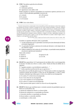 IMPRIMIR
Voltar
GABARITO
Avançar
19
BIOLOGIA - Ação humana – poluição e controle
61. UFSE Nas práticas agrícolas são utilizados:
I. praguicidas
II. fertilizantes químicos
III. leguminosas como adubo verde
Podem prejudicar ou destruir comunidades de ecossistemas aquáticos próximos às la-
vouras, se forem aplicadas quantidades excessivas de:
a) I, somente d) I e III somente
b) II, somente e) I, II e III
c) I e II somente
62. UFRS Leia o texto abaixo.
“Quanto mais penetra o observador nesta maravilhosa oficina da natureza, tanto mais surpreso
fica quando ela termina. Estamos à margem de um vasto campo de batalha. Centenas, milhares
de troncos carbonizados jazem na inclinada encosta. Alguns ainda de pé, tostados pelo incêndio,
estendem os galhos negros súplices, chamando a vingança do céu, até que o machado se ajunte
ao fogo que já o precedera, e o tronco, ferido pelo ferro, se precipite no abismo. E no meio deste
caos de aniquilamento ondulam viçosos milharais e feijoais; em volta, esplêndidos laranjais; em
verdejantes encostas pasta o gado e à orla da mata relincham os cavalos; ladram alguns cães e
chega-se a uma genuína casa de colono.”
AVÉ-LALLEMANT, Robert. Viagem pela Província do Rio Grande do Sul-1858. Ed. Itatiaia, 1980.
Considere as seguintes afirmações sobre as queimadas.
I. As altas temperaturas que as queimadas ocasionam provocam diminuição de húmus
e de muitos organismos.
II. As queimadas facilitam os processos de erosão por deixarem o solo desprovido de
sua cobertura vegetal.
III. Embora condenáveis sob o ponto de vista ecológico, as queimadas anuais propiciam
um processo agrícola auto-sustentável.
Quais estão corretas?
a) Apenas I. d) Apenas II e III.
b) Apenas II. e) I, II e III.
c) Apenas I e II.
63. FEI-SP Dois especialistas, X eY, participavam de um debate sobre o uso de praguicidas
na lavoura. Um deles era a favor e o outro, contra. Trechos de frases do debate são os
seguintes:
X: “segundo constatei, o uso de defensivos agrícolas é…”
Y: “minha experiência profissional diz que os agrotóxicos…”
De acordo com a escolha das palavras que X eY fizeram para se referir aos praguicidas,
é possível concluir que um deles é a favor do uso de praguicidas e o outro é contra.
Assinale a alternativa que indica quem é a favor e/ou contra ao uso de praguicida:
a) X é contra e Y é a favor do uso de praguicida
b) X e Y são a favor do uso de praguicida
c) X e Y são contrários ao uso de praguicidas
d) X é a favor e Y contra ao uso de praguicida
e) Não é possível saber quem é contra ou a favor do uso de praguicidas
64. FEI-SP Os fatores que contribuem para o constante aumento da quantidade de gás car-
bônico no ar atmosférico são:
a) queima de combustíveis fósseis e as chuvas ácidas
b) queima de combustíveis e as queimadas nas florestas
c) conversão calorífica e as queimadas nas florestas
d) chuvas ácidas e a conversão calorífica
e) eutrofização e o efeito estufa
 