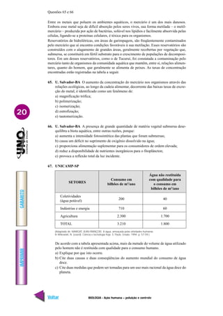 IMPRIMIR
Voltar
GABARITO
Avançar
20
BIOLOGIA - Ação humana – poluição e controle
Questões 65 e 66
Entre os metais que poluem os ambientes aquáticos, o mercúrio é um dos mais danosos.
Embora esse metal seja de difícil absorção pelos seres vivos, sua forma metilada – o metil-
mercúrio – produzida por ação de bactérias, solúvel nos lipídios e facilmente absorvida pelas
células, ligando-se a proteínas celulares, é tóxica para os organismos.
Reservatórios de hidrelétricas, em áreas de garimpagem, são freqüentemente contaminados
pelo mercúrio que aí encontra condições favoráveis à sua metilação. Esses reservatórios são
construídos com o alagamento de grandes áreas, geralmente recobertas por vegetação que,
submersa, se constituirá em fértil substrato para o crescimento de populações de decomposi-
tores. Em um desses reservatórios, como o de Tucuruí, foi constatada a contaminação pelo
mercúrio tanto de organismos da comunidade aquática que mantêm, entre si, relações alimen-
tares, quanto do homem, que geralmente se alimenta de peixes. As taxas de concentração
encontradas estão registradas na tabela a seguir.
65. U. Salvador-BA O aumento da concentração do mercúrio nos organismos através das
relações ecológicas, ao longo da cadeia alimentar, decorrente das baixas taxas de excre-
ção do metal, é identificado como um fenômeno de:
a) magnificação trófica;
b) polimerização;
c) isomerização;
d) eutrofização;
e) tautomerização.
66. U. Salvador-BA A presença de grande quantidade de matéria vegetal submersa dese-
quilibra a biota aquática, entre outras razões, porque:
a) aumenta a intensidade fotossintética das plantas que foram submersas;
b) causa um déficit no suprimento de oxigênio dissolvido na água;
c) proporciona alimentação suplementar para os consumidores de ordem elevada;
d) reduz a disponibilidade de nutrientes inorgânicos para o fitoplâncton;
e) provoca a reflexão total da luz incidente.
67. UNICAMP-SP
De acordo com a tabela apresentada acima, mais da metade do volume de água utilizado
pelo homem não é restituída com qualidade para o consumo humano.
a) Explique por que isto ocorre.
b) Cite duas causas e duas conseqüências do aumento mundial do consumo de água
doce.
c) Cite duas medidas que podem ser tomadas para um uso mais racional da água doce do
planeta.
(Adaptado de: MARGAT, JEAN-FRANÇOIS. A água, ameaçada pelas atividades humanas.
In Wikowski, N. (coord). Ciência e tecnologia hoje. S. Paulo. Ensaio. 1994. p. 57-59.)
Água não restituída
SETORES
Consumo em com qualidade para
bilhões de m3
/ano o consumo em
bilhões de m3
/ano
Coletividades
200 40
(água potável)
Indústrias e energia 710 60
Agricultura 2.300 1.700
TOTAL 3.210 1.800
 