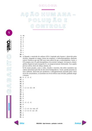 IMPRIMIR
Voltar Avançar
1
BIOLOGIA - Ação humana – poluição e controle
1. 04
2. d
3. a
4. d
5. c
6. d
7. c
8. c
9. c
10. e
11. a) Quando o monóxido de carbono (CO) é inspirado pelo homem e absorvido pelos
alvéolos, chegando ao sangue, forma um composto, a carboxihemoglobina, altamente
estável. Estima-se que seja 200 vezes mais estável do que a oxihemoglobina. Assim, o
CO compete com o O2
pela hemoglobina e leva enorme vantagem. Aos poucos, a hemo-
globina disponível para transportar O2
vai progressivamente diminuindo. Esse quadro
provoca asfixia, dores de cabeça, náuseas, etc.
b) Os metais pesados, como o cobre, chumbo e mercúrio, têm efeito cumulativo nas
cadeias alimentares pelo fato de não serem biodegradáveis. Assim, quando presentes no
meio ambiente, absorvidos por produtores e subseqüentemente passando pelos vários
níveis de consumidores, se acumulam nos níveis tróficos mais elevados, podendo atingir
o homem.
12. E – C – E – C
13. a
14. b
15. d
16. c
17. 1 + 2 + 4 + 32 = 39
18. e
19. c
20. d
21. d
22. b
23. a
24. C – C – C – E
25. b
26. a
27. 1 + 2 + 4 + 16 + 64 = 87
28. 1 + 2 + 4 + 8 + 16 = 29
29. e
30. d
31. a
A Ç Ã O H U M A N A –
P O L U IÇ Ã O E
C O N T R O L E
B IO L O GIA
G
A
B
A
R
IT
O
 
