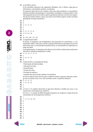IMPRIMIR
Voltar Avançar
2
BIOLOGIA - Ação humana – poluição e controle
32. a) mexilhão e peixes.
b) Os mexilhões (mariscos) são organismos filtradores, isto é, filtram a água para se
alimentarem, concentrando, portanto, os poluentes.
Os poluentes lipossolúveis são, também, absorvidos pelos produtores e consumidores
primários marinhos, passando para os consumidores secundários e assim por diante. Como
cada organismo de um nível trófico superior geralmente alimenta-se de diversos organis-
mos de nível trófico inferior, o peixe, por estar no nível trófico superior, tende a acumular
quantidades elevadas de poluentes.
33. d
34. b
35. C – C – C – C
36. a
37. e
38. V – F – F – V – F
39. 2 + 4 + 8 = 14
40. c
41. 01 + 02 + 08 + 32 = 43
42. a) magnificação trófica.
b) Porque os produtores não biodegradáveis não participam do metabolismo e a sua
eliminação é difícil. Além disso, devido à redução da biomassa na passagem de um nível
trófico para outro, a concentração do produto tóxico vai aumentando nos organismos ao
longo da cadeia.
Conseqüentemente, os organismos dos últimos níveis tróficos acabam absorvendo doses
altas dessas substâncias prejudiciais à saúde.
43. V – V – F – F – V – V
44. e
45. C – E – C – E
46. b
47. a) Duas dentre as conseqüências abaixo:
• Diminuição da biodiversidade;
• Alteração do clima;
• Desertificação;
• Erosão dos solos;
• Extinção de espécies;
• Aumento dos teores de gás carbônico na atmosfera.
b) Uma só espécie retira e devolve para o ambiente sempre os mesmos elementos, intera-
ge com os mesmos seres vivos, não ocorrendo, assim, o equilíbrio desejável.
48. C – C – C – C
49. 1 + 4 + 8 = 13
50. e
51. a
52. a) Curva 3. O oxigênio dissolvido na água deve diminuir à medida que cresce o seu
consumo por microorganismos aeróbicos.
b) Curva 1. A variação da DBO (demanda bioquímica de oxigênio) é função direta da
concentração de microorganismos aeróbicos.
53. c
54. 1 + 2 + 4 + 16 = 23
55. b
56. e
57. a
58. d
59. b
60. a
61. c
62. c
63. d
G
A
B
A
R
IT
O
 
