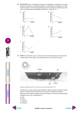 BIOLOGIA - Energia no ecossistema
IMPRIMIR
Voltar
GABARITO
Avançar
7
26. FUVEST-SP Numa comunidade interagem três populações, constituindo uma cadeia
alimentar: produtores, consumidores primários e consumidores secundários. Um fator
externo provocou o extermínio da população carnívora no tempo X. O gráfico que repre-
senta o comportamento da população de herbívoros, a partir de X, é:
a) b)
c) d)
e)
27. UERJ Na maioria dos casos, a energia de um ecossistema origina-se da energia solar.
A figura abaixo mostra alguns seres componentes do ecossistema de um lago.
Adaptado de BAKER & ALLEN. Estudo da Biologia. São Paulo, Edgar Blücher, 1975.
Considere que, no lago, existam quatro diferentes espécies de peixes. Cada uma dessas
espécies se alimenta exclusivamente de um dos quatro componentes indicados.
O peixe que teria melhores condições de desenvolvimento, em função da disponibilidade
energética, seria o que se alimentasse de:
a) algas
b) insetos
c) copépodes
d) crustáceos
Nº
de
indivíduos
x tempo
Nº
de
indivíduos
x tempo
Nº
de
indivíduos
x tempo
Nº
de
indivíduos
x tempo
Nº
de
indivíduos
x tempo
Copépode
Alga
Inseto
Crustáceo
 