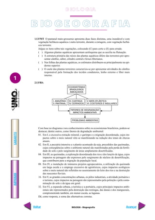 IMPRIMIR
Voltar
GABARITO
Avançar
1
BIOLOGIA - Biogeografia
1.UFMT O pantanal mato-grossense apresenta duas fases distintas, uma inundável e com
vegetação herbácea aquática e outra terrestre, durante a estiagem, com vegetação herbá-
cea terrestre.
Julgue os itens sobre tais vegetações, colocando (C) para certo e (E) para errado.
( ) Algumas plantas aquáticas apresentam aerênquima que as auxilia na flutuação.
( ) A estrutura primária das raízes das plantas aquáticas difere das terrestres por apre-
sentar câmbio, súber, cilindro central e feixes liberianos.
( ) Nas folhas das plantas aquáticas, os estômatos distribuem-se principalmente na epi-
derme superior.
( ) O caule das plantas terrestres caracteriza-se por apresentar atividades do câmbio
responsável pela formação dos tecidos condutores, lenho externo e líber mais
interno.
2.UFBA
Com base no diagrama e nos conhecimentos sobre os ecossistemas brasileiros, podem-se
destacar, dentre outros, como fatores de degradação ambiental:
01. Em I, a excessiva extração mineral, o garimpo e a migração desordenada, cujos im-
pactos sobre o meio natural vêm se manifestando na redução dos totais de chuvas
anuais.
02. Em II, a pecuária intensiva e o plantio acentuado da soja, precedidos das queimadas,
cujas conseqüências sobre o ambiente natural são manifestadas pela perda da fertili-
dade do solo e pelo surgimento de áreas amplamente desertificadas.
04. Em III, as queimadas, a exploração desordenada dos rios e dos lençóis de água, cujos
impactos na paisagem são expressos pelo surgimento de núcleos de desertificação,
que contribuem para a migração da população local.
08. Em IV, a instalação de inúmeros projetos agropecuários, a utilização da queimada
em larga escala e o emprego excessivo de agrotóxicos, cujos impactos ecológicos
sobre o meio natural são refletidos no assoreamento do leito dos rios e na destruição
das nascentes fluviais.
16. Em V, as grandes concentrações urbanas, os pólos industriais, a atividade portuária e
o turismo, cujos impactos na paisagem são representados pela poluição e pela conta-
minação do solo e da água em geral.
32. Em VI, a expansão urbana, a turística e a portuária, cujos principais impactos ambi-
entais são representados pela destruição das restingas, das dunas e dos manguezais,
comprometendo também, em menor escala, as lagunas.
Dê, como resposta, a soma das alternativas corretas.
B IO G E O GR A F IA
B IO L O GIA
 