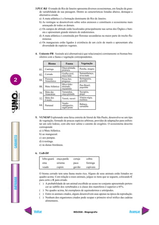 IMPRIMIR
Voltar
GABARITO
Avançar
2
BIOLOGIA - Biogeografia
3.PUC-RJ O estado do Rio de Janeiro apresenta diversos ecossistemas, em função da gran-
de variabilidade de sua paisagem. Dentre as características listadas abaixo, destaque a
alternativa errada.
a) A mata atlântica é a formação dominante do Rio de Janeiro.
b) As restingas se desenvolvem sobre solos arenosos e constituem o ecossistema mais
ameaçado de todos os demais.
c) Os campos de altitude estão localizados principalmente nas serras dos Órgãos e Itati-
aia e apresentam grande número de endemismos.
d) A mata atlântica é constituída por florestas secundárias na maior parte do trecho flu-
minense.
e) Os manguezais estão ligados à existência de um ciclo de marés e apresentam alta
diversidade de espécies vegetais.
4. Unioeste-PR Assinale a(s) alternativa(s) que relaciona(m) corretamente os biomas bra-
sileiros com a fauna e vegetação correspondentes.
5. VUNESP Explorando uma faixa estreita do litoral de São Paulo, desenvolve-se um tipo
de vegetação, formado de poucas espécies arbóreas, providas de adaptações para enfren-
tar um solo lodoso, com alto teor salino e carente de oxigênio. O ecossistema descrito
corresponde
a) à Mata Atlântica.
b) ao manguezal.
c) aos pampas.
d) à restinga.
e) às dunas litorâneas.
6. UnB-DF
lobo-guará onça-parda coruja cobra
ema siriema paca formiga
veado cupim gavião capivara
O bioma cerrado tem uma fauna muito rica. Alguns de seus animais estão listados no
quadro acima. Com relação a esses animais, julgue os itens que se seguem, colocando C
para certo e E para errado.
( ) A probabilidade de um animal escolhido ao acaso no conjunto apresentado perten-
cer ao subfilo dos vertebrados e à classe dos mamíferos é superior a 45%.
( ) No quadro acima, há exemplares de equinodermos e artrópodes.
( ) Entre os animais citados, alguns desenvolvem asas apenas na época da reprodução.
( ) Nenhum dos organismos citados pode ocupar o primeiro nível trófico das cadeias
alimentares.
01.
02.
04.
08.
16.
32.
64.
Onça-pintada,
pirarucu
Gralha-azul,
mico-leão
Peixe-boi,
preguiça
Mico-leão-
dourado,
suçuarana
Tamanduá,
onça-pintada
Tuiuiú, sucuri
Veado-
catingueiro,
sagüi-preto
Caatinga
Cerrado
Floresta
Amazônica
Mata Atlântica
Mata das
Araucárias
Mata dos
Cocais
Pantanal
Peroba, mogno
Samambaiaçu,
erva-mate
Seringueira,
guaraná
Pau-Brasil,
jequitibá
Sucupira,
pequi
Vitória-régia,
rizófora
Babaçu,
carnaúba
Bioma Fauna Vegetação
 