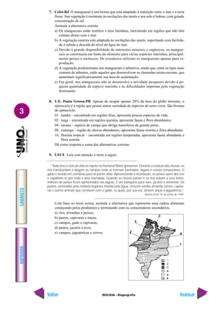 IMPRIMIR
Voltar
GABARITO
Avançar
3
BIOLOGIA - Biogeografia
7. Cefet-RJ O manguezal é um bioma que está adaptado à transição entre o mar e a terra
firme. Sua vegetação é resistente às oscilações das marés e seu solo é lodoso, com grande
concentração de sal.
Assinale a alternativa correta.
a) Os manguezais estão restritos à área litorânea, inexistindo em regiões que não têm
contato direto com o mar.
b) A vegetação rasteira está adaptada às oscilações das marés, suportando com facilida-
de a subida e descida do nível da água do mar.
c) Devido à grande disponibilidade de nutrientes minerais e orgânicos, os mangue-
zais se constituem em fonte de alimento para várias espécies marinhas, principal-
mente peixes e moluscos. Os crustáceos utilizam os manguezais apenas para re-
produção.
d) A vegetação predominante nos manguezais é arbustiva, sendo que, entre os tipos mais
comuns de arbustos, estão aqueles que desenvolvem as chamadas raízes-escoras, que
aumentam significativamente sua área de sustentação.
e) Em geral, nos manguezais não se desenvolve a atividade pesqueira devido à pe-
quena quantidade de espécie marinha e às dificuldades impostas pela vegetação
dominante.
8. U.E. Ponta Grossa-PR Apesar de ocupar apenas 28% da área do globo terrestre, o
epinociclo é a região que possui maior variedade de espécies de seres vivos. São biomas
do epinociclo:
01. tundra – encontrada em regiões frias, apresenta poucas espécies de vida;
02. taiga – encontrada em regiões quentes, apresenta fauna e flora abundantes;
04. savana – espécie de campo que abriga mamíferos de grande porte;
08. caatinga – região de chuvas abundantes, apresenta fauna restrita e flora abundante;
16. floresta tropical – encontrada em regiões temperadas, apresenta fauna abundante e
flora restrita.
Dê como resposta a soma das alternativas corretas.
9. UFCE Leia com atenção o texto a seguir.
“Todo ano o ciclo da vida se repete no Pantanal Mato-grossense. Durante a estação das chuvas, os
rios transbordam e alagam os campos onde se formam banhados, lagoas e corixos temporários. O
gado é levado em comitivas para as partes altas. Aproveitando a inundação, os peixes saem dos rios
e espalham-se por toda a área inundada. Quando as chuvas param e os rios voltam a seus leitos,
milhões de peixes ficam aprisionados nas lagoas. É um banquete para aves, jacarés e ariranhas. Os
pastos, renovados pela matéria orgânica trazida pela água, crescem verdes atraindo cervos, capiva-
ras e outros animais que convivem com o gado, os quais, por sua vez, atraem onças e jaguatiricas.”
Revista VEJA, 02 de junho de 1999.
Com base no texto acima, assinale a alternativa que representa uma cadeia alimentar
começando pelos produtores e terminando com os consumidores secundários.
a) rios, ariranhas e peixes;
b) pastos, capivaras e onças;
c) campos, gado e capivaras;
d) pastos, jacarés e aves;
e) campos, jaguatiricas e cervos.
 