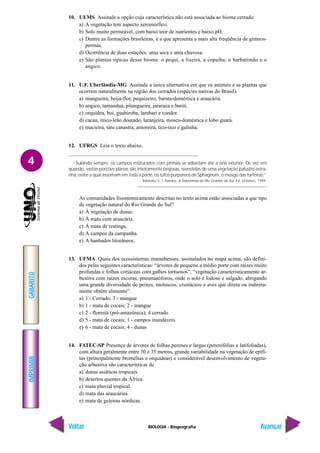 IMPRIMIR
Voltar
GABARITO
Avançar
4
BIOLOGIA - Biogeografia
10. UEMS Assinale a opção cuja característica não está associada ao bioma cerrado:
a) A vegetação tem aspecto xeromórfico.
b) Solo muito permeável, com baixo teor de nutrientes e baixo pH.
c) Dentre as formações brasileiras, é a que apresenta a mais alta freqüência de gimnos-
permas.
d) Ocorrência de duas estações: uma seca e uma chuvosa.
e) São plantas típicas desse bioma: o pequi, a lixeira, a copaíba, o barbatimão e o
angico.
11. U.F. Uberlândia-MG Assinale a única alternativa em que os animais e as plantas que
ocorrem naturalmente na região dos cerrados (espécies nativas do Brasil).
a) mangueira, beija-flor, pequizeiro, barata-doméstica e araucária.
b) angico, tamanduá, pitangueira, jararaca e buriti.
c) orquídea, boi, guabiroba, lambari e condor.
d) cacau, mico-leão dourado, laranjeira, mosca-doméstica e lobo guará.
e) macieira, tatu canastra, amoreira, tico-tico e galinha.
12. UFRGS Leia o texto abaixo.
“Subindo sempre, os campos misturados com pinhais se adiantam até a orla exterior. De vez em
quando, vastas porções planas são inteiramente brejosas, revestidas de uma vegetação palustre estra-
nha, entre a qual assomam em toda a parte, os tufos purpúreos de Sphagnum, o musgo das turfeiras.”
Balduíno S. J. Rambo. A fisionomia do Rio Grande do Sul. Ed. Unisinos, 1994.
As comunidades fisionomicamente descritas no texto acima estão associadas a que tipo
de vegetação natural do Rio Grande do Sul?
a) À vegetação de dunas.
b) À mata com araucária.
c) À mata de restinga.
d) A campos da campanha.
e) A banhados litorâneos.
13. UFMA Quais dos ecossistemas maranhenses, assinalados no mapa acima, são defini-
dos pelas seguintes características: “árvores de pequeno a médio porte com raízes muito
profundas e folhas coriáceas com galhos tortuosos”; “vegetação caracteristicamente ar-
bustiva com raízes escoras, pneumatóforos, onde o solo é lodoso e salgado, abrigando
uma grande diversidade de peixes, moluscos, crustáceos e aves que direta ou indireta-
mente obtêm alimento”.
a) 1 - Cerrado; 3 - mangue
b) 1 - mata de cocais; 2 - mangue
c) 2 - floresta (pré-amazônica); 4 cerrado
d) 5 - mata de cocais; 1 - campos inundáveis
e) 6 - mata de cocais; 4 - dunas
14. FATEC-SP Presença de árvores de folhas perenes e largas (perenifólias e latifoliadas),
com altura geralmente entre 30 e 35 metros, grande variabilidade na vegetação de epífi-
tas (principalmente bromélias e orquídeas) e considerável desenvolvimento de vegeta-
ção arbustiva são características de
a) dunas asiáticas tropicais.
b) desertos quentes da África.
c) mata pluvial tropical.
d) mata das araucárias.
e) mata de geleiras nórdicas.
 