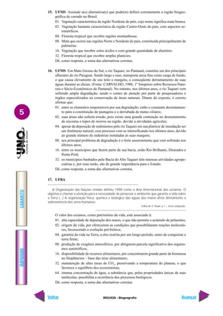 IMPRIMIR
Voltar
GABARITO
Avançar
5
BIOLOGIA - Biogeografia
15. UFMS Assinale a(s) alternativa(s) que pode(m) definir corretamente a região biogeo-
gráfica de cerrado no Brasil.
01. Vegetação característica da região Nordeste do país, cujo nome significa mata branca.
02. Vegetação bastante característica da região Centro-Oeste do país, com aspectos xe-
romórficos.
04. Floresta tropical que recobre regiões montanhosas.
08. Mata que ocorre nas regiões Norte e Nordeste do país, constituída principalmente de
palmeiras.
16. Vegetação que recobre solos ácidos e com grande quantidade de alumínio.
32. Floresta tropical que recobre amplas planícies.
Dê, como resposta, a soma das alternativas corretas.
16. UFMS Em Mato Grosso do Sul, o rio Taquari, no Pantanal, constitui um dos principais
afluentes do rio Paraguai. Sendo largo e raso, transporta areia fina como carga de fundo,
o que causa elevamento de seu leito e margens, e conseqüente derramamento de suas
águas durante as cheias. (Fonte: CARVALHO, 1986, 1º Simpósio sobre Recursos-Natu-
rais e Sócio-Econômicos do Pantanal). No entanto, nos últimos anos, o rio Taquari vem
sofrendo ampla degradação, sendo o centro de atenção por parte de pesquisadores e
órgãos especializados na conservação de áreas naturais. Diante do exposto, é correto
afirmar que:
01. entre os elementos responsáveis por sua degradação, estão o constante desmatamen-
to para a constituição de pastagens e a derrubada de matas ciliares;
02. suas áreas não sofrem erosão, pois existe uma grande contenção no desmatamento
de encostas e topos de morros na região, devido a atividades agrícolas;
04. apesar da deposição de sedimentos pelo rio Taquari em sua planície de inundação ser
um fenômeno natural, esse processo vem se intensificando nos últimos anos, devido
ao grande número de indústrias instaladas às suas margens;
08. seu principal problema de degradação é o forte assoreamento que vem sofrendo nos
últimos anos;
16. entre os municípios que fazem parte de sua bacia, estão Rio Brilhante, Dourados e
Ponta Porã;
32. os municípios banhados pela Bacia do Alto Taquari têm intensas atividades agrope-
cuárias e, por essa razão, são de grande importância para o Estado.
Dê, como resposta, a soma das alternativas corretas.
17. UFBA
A Organização das Nações Unidas definiu 1998 como o Ano Internacional dos oceanos. O
objetivo é chamar a atenção para a necessidade de preservar o ambiente que garante a vida sobre
a Terra (...) A organização física, química e biológica das águas dos mares afeta diretamente a
sobrevivência dos seres humanos.
Folha de S. Paulo. p 1 – texto adaptado.
O valor dos oceanos, como patrimônio da vida, está associado à:
01. alta capacidade de depuração dos mares, o que não permite o acúmulo de poluentes;
02. origem da vida, por oferecerem as condições que possibilitaram reações molecula-
res, favorecendo a evolução pré-biótica;
04. garantia da vida na Terra, a eles restrita por um longo período, antes de conquistar a
terra firme;
08. produção de oxigênio atmosférico, por abrigarem parcela significativa dos organis-
mos autotróficos;
16. disponibilidade de recursos alimentares, por concentrarem grande parte da biomassa
no fitoplâncton – base das teias alimentares;
32. manutenção de altas taxas de CO2
, preservando a temperatura do planeta, o que
favorece o equilíbrio dos ecossistemas;
64. imensa concentração de água, a substância que, pelas propriedades únicas de suas
moléculas, possibilita a ocorrência dos processos biológicos.
Dê, como resposta, a soma das alternativas corretas.
 