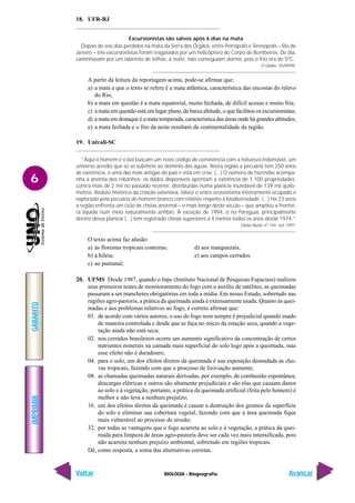 IMPRIMIR
Voltar
GABARITO
Avançar
6
BIOLOGIA - Biogeografia
18. UFR-RJ
Excursionistas são salvos após 6 dias na mata
Depois de seis dias perdidos na mata da Serra dos Órgãos, entre Petrópolis e Teresópolis – Rio de
Janeiro – três excursionistas foram resgatados por um helicóptero do Corpo de Bombeiros. De dia,
caminhavam por um labirinto de trilhas; à noite, não conseguiam dormir, pois o frio era de 5ºC.
O Globo. 05/09/98.
A partir da leitura da reportagem acima, pode-se afirmar que:
a) a mata a que o texto se refere é a mata atlântica, característica das encostas do relevo
do Rio;
b) a mata em questão é a mata equatorial, muito fechada, de difícil acesso e muito fria;
c) a mata em questão está em lugar plano, de baixa altitude, o que facilitou os excursionistas;
d) a mata em destaque é a mata temperada, característica das áreas onde há grandes altitudes;
e) a mata fechada e o frio da noite resultam da continentalidade da região.
19. Univali-SC
“Aqui o homem e o boi buscam um novo código de convivência com a natureza indomável, um
universo arredio que só se submete ao domínio das águas. Nesta região a pecuária tem 250 anos
de existência, é uma das mais antigas do país e está em crise. (...) O número de fazendas acompa-
nha a anemia dos rebanhos: os dados disponíveis apontam a existência de 1.100 propriedades,
contra mais de 2 mil no passado recente, distribuídas numa planície inundável de 139 mil quilô-
metros. Reduto histórico da criação extensiva, talvez o único ecossistema inteiramente ocupado e
explorado pela pecuária do homem branco com relativo respeito à biodiversidade. (...) Há 23 anos
a região enfrenta um ciclo de cheias anormal – o mais longo deste século – que ampliou a frontei-
ra líquida num meio naturalmente anfíbio. À exceção de 1994, o rio Paraguai, principalmente
dentro dessa planície (...) tem registrado cheias superiores a 4 metros todos os anos desde 1974.”
Globo Rural, nº 144, out.1997.
O texto acima faz alusão:
a) às florestas tropicais costeiras; d) aos manguezais;
b) à hiléia; e) aos campos cerrados.
c) ao pantanal;
20. UFMS Desde 1987, quando o Inpe (Instituto Nacional de Pesquisas Espaciais) realizou
seus primeiros testes de monitoramento do fogo com o auxílio de satélites, as queimadas
passaram a ser manchetes obrigatórias em toda a mídia. Em nosso Estado, sobretudo nas
regiões agro-pastoris, a prática da queimada ainda é extensamente usada. Quanto às quei-
madas e aos problemas relativos ao fogo, é correto afirmar que:
01. de acordo com vários autores, o uso do fogo nem sempre é prejudicial quando usado
de maneira controlada e desde que se faça no início da estação seca, quando a vege-
tação ainda não está seca;
02. nos cerrados brasileiros ocorre um aumento significativo da concentração de certos
nutrientes minerais na camada mais superficial do solo logo após a queimada, mas
esse efeito não é duradouro;
04. para o solo, um dos efeitos diretos da queimada é sua exposição desnudada às chu-
vas tropicais, fazendo com que o processo de lixiviação aumente;
08. as chamadas queimadas naturais derivadas, por exemplo, de combustão espontânea,
descargas elétricas e outros são altamente prejudiciais e são elas que causam danos
ao solo e à vegetação; portanto, a prática da queimada artificial (feita pelo homem) é
melhor e não leva a nenhum prejuízo;
16. um dos efeitos diretos da queimada é causar a destruição dos grumos da superfície
do solo e eliminar sua cobertura vegetal, fazendo com que a área queimada fique
mais vulnerável ao processo de erosão;
32. por todas as vantagens que o fogo acarreta ao solo e à vegetação, a prática da quei-
mada para limpeza de áreas agro-pastoris deve ser cada vez mais intensificada, pois
não acarreta nenhum prejuízo ambiental, sobretudo em regiões tropicais.
Dê, como resposta, a soma das alternativas corretas.
 