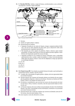 IMPRIMIR
Voltar
GABARITO
Avançar
7
BIOLOGIA - Biogeografia
21. U. Uberaba-MG/Pias Analise o mapa de biomas, correlacionando-o com as alternati-
vas propostas e assinale a opção adequada:
Mapa 3. Os grandes Biomas do Mundo.
Trópico de Câncer
Equador
Trópico de Capricórnio
Círculo Polar Antártico
Floresta tropical chuvosa
Floresta subtropical chuvosa
Floresta temperada decídua
Floresta boreal de coneferas
Formações lenhosas sempre verde
Savanas
Florestas e bosques esclerófilos
Estepes e semidesertos
Desertos secos
Tundra em regiões polares e alpinas
Deserto gelado
Círculo Polar Ártico
I. Savanas;
II. Tundra em regiões polares e alpinas;
III. Floresta boreal de coníferas.
( ) Vegetação formada por um manto de líquens, musgos e pequenas plantas herbá-
ceas, com um ou outro elemento de maior porte, que se desenvolve sobre solos
permanentemente congelados (permafrost);
( ) São formadas por várias espécies de pinheiros, abetos e alcerces, quase sempre
perenifólias. As folhas muito finas em forma de agulha (acículas) regulam o meta-
bolismo da transpiração quando há escassez de água;
( ) Vegetação resultante de um complexo de fatores ambientais como a capacidade
nutricional dos solos, a acidez, a ação de incêndios e o clima. As árvores possuem
folhas duras de aspecto coriáceo e uma série de adaptações ao fogo que aparecem
na morfologia da planta;
a) I, II e III
b) III, II e I
c) I, III e II
d) II, III e I
22. U.E. Ponta Grossa-PR Com relação aos grandes biomas do mundo, suas localizações e
características gerais, assinale o que for correto.
01. A tundra, que é encontrada em regiões polares e alpinas, não tem representatividade
em território brasileiro.
02. Savanas tropicais são conjuntos de formações abertas com domínio de uma vegeta-
ção de gramíneas dispersas e tufos de ervas baixas. Ocorrem na América do Norte,
Eurásia, África e nos pampas da América do sul.
04. Os desertos e semidesertos, que ocorrem nos centros de altas pressões da Amé-
rica do Norte, África, Eurásia e Austrália, não têm representatividade na Amé-
rica do sul.
08. As florestas tropicais chuvosas recebem uma precipitação elevada e bem distribuída
durante o ano todo. Concentradas na faixa intertropical, constituem os ecossistemas
com maior biomassa terrestre.
16. Florestas boreais são as matas de coníferas que ocorrem em latitudes acima de 45º.
No inverno, elas são muito úmidas e frias.
Dê como resposta a soma das alternativas corretas.
 