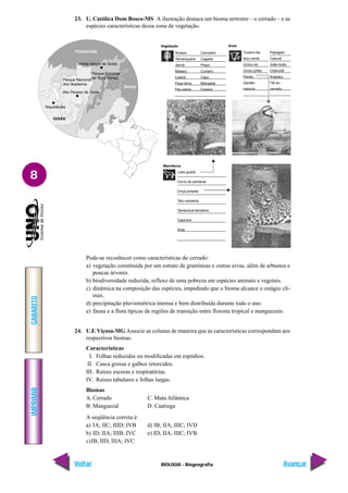 IMPRIMIR
Voltar
GABARITO
Avançar
8
BIOLOGIA - Biogeografia
23. U. Católica Dom Bosco-MS A ilustração destaca um bioma terrestre – o cerrado – e as
espécies características dessa zona de vegetação.
Vegetação
Aroeira
Tamanqueira
Jerivá
Babaçu
Lixeira
Paus-terra
Pau-santo
Carvoeiro
Cagaita
Pequi
Cumaru
Cajuí
Mangaba
Faveira
Tucano-de-
bico-verde
Urubu-rei
Urubu-preto
Perdiz
Gavião-
caboclo
Papagaio
Caburé
João-bobo
Chanchã
Arapaçu
Tiê-do-
cerrado
Lobo-guará
Cervo do pantanal
Onça-pintada
Tatu-canastra
Tamanduá-bandeira
Capivara
Anta
Aves
Mamíferos
Pode-se reconhecer como características do cerrado:
a) vegetação constituída por um estrato de gramíneas e outras ervas, além de arbustos e
poucas árvores.
b) biodiversidade reduzida, reflexo de uma pobreza em espécies animais e vegetais.
c) dinâmica na composição das espécies, impedindo que o bioma alcance o estágio clí-
max.
d) precipitação pluviométrica intensa e bem distribuída durante todo o ano.
e) fauna e a flora típicas de regiões de transição entre floresta tropical e manguezais.
24. U.F.Viçosa-MG Associe as colunas de maneira que as características correspondam aos
respectivos biomas.
Características
I. Folhas reduzidas ou modificadas em espinhos.
II. Casca grossa e galhos retorcidos.
III. Raízes escoras e respiratórias.
IV. Raízes tabulares e folhas largas.
Biomas
A. Cerrado C. Mata Atlântica
B. Manguezal D. Caatinga
A seqüência correta é:
a) IA; IIC; IIID; IVB d) IB; IIA; IIIC; IVD
b) ID; IIA; IIIB; IVC e) ID; IIA; IIIC; IVB
c)IB; IID; IIIA; IVC
8
 