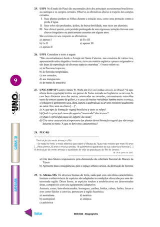 IMPRIMIR
Voltar
GABARITO
Avançar
9
BIOLOGIA - Biogeografia
25. UFPI No Estado do Piauí são encontrados dois dos principais ecossistemas brasileiros:
as caatingas e os campos cerrados. Observe as afirmativas abaixo a respeito dos campos
cerrados.
I. Suas plantas perdem as folhas durante a estação seca, como uma proteção contra a
perda d’água.
II. Seus solos são profundos, ácidos, de baixa fertilidade, mas ricos em alumínio.
III. Seu clima é quente, com período prolongado de seca rigorosa e estação chuvosa com
chuvas irregulares ou praticamente ausentes em alguns anos.
São corretas em seu conjunto as afirmativas:
a) apenas I d) II e III
b) I e II e) apenas III
c) apenas II
26. UFPI Considere o texto a seguir:
“São encontrados(as) desde o Amapá até Santa Catarina, nos estuários de vários rios,
apresentando solos alagados e instáveis, ricos em matéria orgânica e pouco oxigenados e
são áreas de reprodução de diversas espécies marinhas”. O texto refere-se:
a) às florestas tropicais;
b) às florestas temperadas;
c) aos cerrados;
d) aos manguezais;
e) às matas de araucária
27. UNICAMP-SP Escreve James W. Wells em Três mil milhas através do Brasil: “A apa-
rência desta vegetação lembra um pomar de frutas mirrado na Inglaterra; as árvores fi-
cam bem distantes uma das outras, ananicadas no tamanho, extremamente retorcidas
tanto de troncos quanto de galhos, e a casca de muitas variedades lembra muito a cortiça;
a folhagem é geralmente seca, dura, áspera e quebradiça; as árvores resistem igualmente
ao calor, frio, seca ou chuva […]”.
a) A que tipo de formação vegetal brasileira o texto se refere?
b) Qual é a principal causa do aspecto “ananicado” das árvores?
c) Qual é a principal causa do aspecto da casca?
d) Cite outra característica importante das plantas dessa formação vegetal que não esteja
descrita no texto. A que se deve essa característica?
28. PUC-RJ
Destruição do verde ameaça o Rio
“Se nada for feito, a mata atlântica que cobre o Maciço da Tijuca não resistirá por mais 40 anos
(...) Nos últimos 20 anos o maciço perdeu 18 quilômetros quadrados da sua cobertura florestal (...)
A destruição do verde ameaça a qualidade de vida da população do Rio de Janeiro.”
JB. 29 de junho de 2000.
a) Cite dois fatores responsáveis pela diminuição da cobertura florestal do Maciço da
Tijuca:
b) Apresente duas conseqüências, para o espaço urbano carioca, da destruição da floresta:
29. U. Alfenas-MG Os diversos biomas da Terra, cada qual com um clima característico,
limitam a sobrevivência de espécies não adaptadas às condições oferecidas por uma de-
terminada região. Dessa forma, as espécies tendem a estabelecer-se em determinadas
áreas, compatíveis com seu equipamento adaptativo.
Animais, como, bois-almiscarados, lemingues, caribus, bisões, cabras, furões, linces e
aves como falcões e cotovias, pertencem à região faunística.
a) australiana d) neártica
b) neotropical e) etiópica
c) paleártica
 