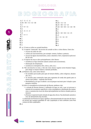 IMPRIMIR
Voltar Avançar
1
BIOLOGIA - Ação humana – poluição e controle
B IO G E O GR A F IA
1. C – E – C – E
2. 04 + 08 + 16 + 32 = 60
3. e
4. 4 + 8 = 12
5. b
6. E – E – C – C
7. d
8. 1 + 4 = 5
9. c
10. c
11. b
12. b
13. a
14. c
15. 02 + 16 = 18
16. 01 + 08 + 32 = 41
17. 02 + 04 + 08 + 16 + 64 = 94
18. a
19. c
20. 01 + 02 + 04 + 16 = 23
21. d
22. 1 + 8 + 16 = 25
23. a
24. b
25. c
26. d
27. a) O texto se refere ao cerrado brasileiro.
b) O aspecto “ananicado” das árvores do cerrado se deve a vários fatores. Entre eles:
• excesso de acidez do solo:
• carência de macronutrientes, por exemplo: nitratos, fosfatos e potássio;
• excesso de alguns micronutrientes, como o alumínio e ferro, responsáveis pela toxi-
dez do solo.
c) O aspecto da casca se deve principalmente a dois fatores:
• resistência ao fogo (elemento natural comum neste ecossistema);
• diminuição da transpiração;
• resistência às intempéries (frio, chuva, calor, etc.).
d) Não está descrito no texto, o fato das raízes desses vegetais serem bastante longas,
para atingir os lençóis freáticos, bastante profundos.
28. a) Podemos citar, entre outros fatores:
• Os incêndios provocados pela ação do homem (balões, cultos religiosos, desaten-
ção, etc.);
• As invasões para construções tanto para segmentos de renda alta quanto para os
setores mais pobres – expansão das favelas;
• Desobediência à lei que só admite o uso de parques nacionais para visitação e para
pesquisa científica.
b) Entre as conseqüências da destruição da floresta, podemos citar:
• a retirada da floresta diminui a infiltração da água no solo o que vai provocar o
aumento do escoamento superficial e como conseqüência a diminuição dos manan-
ciais e o aumento dos riscos de cheias (principalmente nos bairros situados junto ao
maciço);
• a floresta é responsável pela retenção da água das chuvas. Sua destruição aumenta o
risco de deslizamento das encostas;
• a destruição da Floresta da Tijuca significa a descaracterização de uma área de lazer e
de turismo que assegura qualidade de vida à população (o meio ambiente como bem
comum de toda a população).
29. d
B IO L O GIA
G
A
B
A
R
IT
O
 
