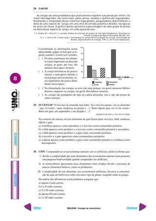 BIOLOGIA - Energia no ecossistema
IMPRIMIR
Voltar
GABARITO
Avançar
8
28. UnB-DF
As corujas são aves predadoras que praticamente engolem suas presas por inteiro. Os
restos não-digeridos, tais como ossos, pêlos, penas, escamas e quitina são regurgitados.
Analisando a composição desses materiais regurgitados, pesquisadores determinaram a
dieta de uma espécie de coruja, em uma área de cerrado próxima a Brasília, nas épocas
de seca e de chuva. O gráfico abaixo apresenta a porcentagem de cada grupo de presas
na dieta dessa espécie de coruja, em cada época do ano.
F. S. Jordão, M. L. Reis & D. S. Louzada. Análise do conteúdo de pelotas de Tyto alba (Strigiformes, Tytonidae) na
Estação Ecológica das Águas Emendadas (Brasília, DF).
In: L. L. Leite & CA. H. Saito (orgs.). Contribuição ao conhecimento ecológico do cerrado. Universidade de
Brasília, Departamento de Ecologia, 1997, p. 207-9 (com adaptações).
roedores
aves
marsupiais
insetos
Considerando as informações acima
apresentadas, julgue os itens que se se-
guem, usando C (certo) ou E (errado).
( ) Os ratos constituem um alimen-
to muito importante na dieta das
corujas, as quais, por isso, são
animais úteis para o homem.
( ) A coruja alimenta-se de poucos
insetos e marsupiais durante a
seca porque, provavelmente, es-
ses organismos são pouco abun-
dantes nessa época.
( ) Na alimentação das corujas, as aves são raras porque, em geral, possuem hábitos
diurnos, enquanto as corujas, em geral, têm hábitos noturnos.
( ) As corujas são predadores de topo na cadeia alimentar, isto é, não são presas de
outros animais.
29. FUVEST-SP “O tico-tico tá comendo meu fubá / Se o tico-tico pensa / em se alimentar
/ que vá comer / umas minhocas no pomar (…) / Botei alpiste para ver se ele comia /
Botei um gato, um espantalho e um alçapão (…)”
(Zequinha de Abreu, Tico-tico no Fubá).
No contexto da música, na teia alimentar da qual fazem parte tico-tico, fubá, minhoca,
alpiste e gato,
a) a minhoca aparece como reprodutor e o tico-tico como consumidor primário.
b) o fubá aparece como produtor e o tico-tico como consumidor primário e secundário.
c) o fubá aparece como produtor e o gato como consumidor primário.
d) o tico-tico e o gato aparecem como consumidores primários.
e) o alpiste aparece como produtor, o gato como consumidor primário e a minhoca como
decompositor.
30. UFPI Comparando-se os ecossistemas naturais com os artificiais, pode-se afirmar que:
I. devido a complexidade das teias alimentares dos ecossistemas naturais esses possuem
uma pequena biodiversidade quando comparados aos artificiais;
II. as monoculturas apresentam teias alimentares mais simples devido à presença de
poucos elementos bióticos, como os produtores;
III. a simplicidade de teia alimentar, nos ecossistemas artificiais, favorece a concentra-
ção da ação de herbívoros sobre um único tipo de planta, surgindo então as pragas.
Da análise das afirmativas acima podemos assegurar que:
a) apenas I está correta;
b) I e II estão corretas;
c) II e III estão corretas;
d) apenas III está correta;
e) I e III estão corretas.
 