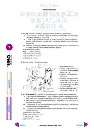 IMPRIMIR
Voltar
GABARITO
Avançar
1
BIOLOGIA - Organização celular básica
1. UEMS Assinale a alternativa correta segundo as proposições apresentadas:
I. Celulose, amido e glicogênio são polissacarídeos constituídos por moléculas de gli-
cose unidas por ligações glicosídicas.
II. O amido e o glicogênio são açúcares de reserva encontrados em tecidos vegetais e
animais, respectivamente, enquanto que a celulose é o elemento estrutural de pare-
des celulares.
III. Embora a celulose seja mais abundante em nosso planeta, apenas algumas espécies
de fungos, bactérias e protozoários conseguem digerí-la.
a) Somente a I está correta.
b) A I e a II estão corretas.
c) Somente a II está correta.
d) A II e a III estão corretas.
e) Todas estão corretas.
2. UFRN Analise a ilustração que segue.
3. U.F. Uberlândia-MG Assinale as afirmativas abaixo e assinale a alternativa correta.
I. Quando uma proteína é submetida a certos tratamentos químicos, ou a temperaturas ele-
vadas, ela se altera, muitas vezes permanentemente, o que é chamado de desnaturação.
II. Não é a forma que determina o papel biológico das proteínas, mas a seqüência de
suas bases nitrogenadas
III. O enrolamento de uma proteína na forma de uma hélice representa o que os quími-
cos chamam de estrutura secundária.
IV. O colágeno é uma proteína estrutural muito abundante nos tendões, nas cartilagens e
também nos ossos.
a) Somente IV está errada.
b) São corretas apenas III e IV.
c) I, III e IV são corretas.
d) II, III e IV são corretas.
Com base na ilustração,
a) indique o tipo de célula re-
presentado, respectivamen-
te, por I, II e III;
b) justifique a declaração que I
faz para II;
c) apresente, sob o ponto de vis-
ta estrutural e funcional, as
razões que levam III a supor
que possui algum grau de pa-
rentesco com II;
d) explique a dependência de IV
em relação a I, a II ou a III.
O R G A NIZA Ç Ã O
C E L UL A R
B Á SIC A
B IO L O GIA
 