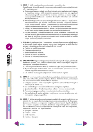 IMPRIMIR
Voltar
GABARITO
Avançar
3
BIOLOGIA - Organização celular básica
8. UECE A célula eucariótica é compartimentada, a procariótica não.
Esta afirmação faz sentido quando comparamos os dois padrões de organização celular
sob o seguinte aspecto:
a) Dimensões celulares. A relação superfície/volume é maior na célula procariótica que
na eucariótica. Assim, a célula procariótica apresenta-se com uma área superficial
suficientemente grande para satisfazê-la em termos nutritivos. Ao mesmo tempo, o
seu espaço interno é adequado à ocorrência das reações metabólicas num ambiente
descompartimentado.
b) Relação nucleoplasmática.A relação nucleoplasmática varia de 1/1 a 1/3 na célula euca-
riótica, mostrando-nos que, enquanto o núcleo varia de volume, o citoplasma permane-
ce com volume constante. Portanto, a compartimentação na célula eucariótica aumenta
a superfície citoplasmática para fazer face ao aumento de volume do núcleo.
c) Presença de estruturas membranosas. A presença de mesossomo e nucléolo nas célu-
las procarióticas dispensa a presença de outras organelas citoplasmáticas.
d) Processo evolutivo. A compartimentação das células eucarióticas é decorrência do
processo evolutivo desenvolvido no sentido da diminuição das suas superfícies inter-
nas, já que as superfícies externas crescem mais que o volume da célula, na medida
em que as dimensões celulares aumentam.
9. PUC-RS O citoplasma celular é composto por organelas dispersas numa solução aquo-
sa denominada citosol. A água, portanto, tem um papel fundamental na célula. Das fun-
ções que a água desempenha no citosol, qual não está correta?
a) Participa no equilíbrio osmótico.
b) Catalisa reações químicas.
c) Atua como solvente universal.
d) Participa de reações de hidrólise.
e) Participa no transporte de moléculas
10. UNICAMP-SP Os lipídios têm papel importante na estocagem de energia, estrutura de
membranas celulares, visão, controle hormonal, entre outros. São exemplos de lipídios:
fosfolipídios, esteróides e carotenóides.
a) Como o organismo humano obtém os carotenóides? Que relação têm com a visão?
b) A quais das funções citadas no texto acima os esteróides estão relacionados? Cite um
esteróide importante para uma dessas funções.
c) Cite um local de estocagem de lipídios em animais e um em vegetais.
11. UEMS O corpo humano é constituído basicamente de água, sais minerais e macromolé-
culas como carboidratos, proteínas, lipídeos. Entre as afirmativas abaixo, assinale a que
não está relacionada com as propriedades das proteínas:
a) Colágeno, queratina e actina são exemplos de proteínas com função de constituição e
estruturação da matéria viva.
b) São constituídas por vários aminoácidos unidos por ligações peptídicas.
c) Quando submetidas a elevadas temperaturas sofrem o processo de desnaturação.
d) Fornecem energia para as células e constituem os hormônios esteróides.
e) São catalisadores de reações químicas e participam no processo de defesa como anti-
corpos contra antígenos específicos.
12. UECE A farinha de mandioca, muito usada no cardápio do sertanejo nordestino, é um
alimento rico em energia. Entretanto, é pobre em componentes plásticos da alimentação.
Quando nos referimos ao componente energético, estamos falando daquela substância
que é a reserva energética nos vegetais. Quanto aos componentes plásticos, lembramo-
nos das substâncias químicas que participam da construção do corpo. Tais componentes,
energéticos e plásticos, são, respectivamente:
a) glicogênio e proteína
b) vitamina e amido
c) amido e proteína
d) vitamina e glicogênio
 