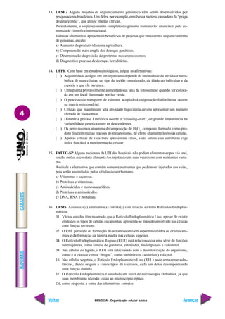 IMPRIMIR
Voltar
GABARITO
Avançar
4
BIOLOGIA - Organização celular básica
13. UFMG Alguns projetos de seqüenciamento genômico vêm sendo desenvolvidos por
pesquisadores brasileiros. Um deles, por exemplo, envolveu a bactéria causadora da “praga
do amarelinho”, que atinge plantas cítricas.
Paralelamente, o seqüenciamento completo do genoma humano foi anunciado pela co-
munidade científica internacional.
Todas as alternativas apresentam benefícios de projetos que envolvem o seqüenciamento
de genomas, exceto:
a) Aumento da produtividade na agricultura.
b) Compreensão mais ampla das doenças genéticas.
c) Determinação da posição de proteínas nos cromossomos.
d) Diagnóstico precoce de doenças hereditárias.
14. UFPR Com base em estudos citológicos, julgue as afirmativas:
( ) A quantidade de água em um organismo depende da intensidade da atividade meta-
bólica de suas células, do tipo de tecido considerado, da idade do indivíduo e da
espécie a que ele pertence.
( ) Uma planta provavelmente aumentará sua taxa de fotossíntese quando for coloca-
da em um local iluminado por luz verde.
( ) O processo de transporte de elétrons, acoplado à oxigenação fosforilativa, ocorre
na matriz mitocondrial.
( ) Células que manifestam alta atividade fagocitária devem apresentar um número
elevado de lisossomos.
( ) Durante a prófase I meiótica ocorre o “crossing-over”, de grande importância na
variabilidade genética entre os descendentes.
( ) Os peroxissomos atuam na decomposição de H2
O2
, composto formado como pro-
duto final em muitas reações do metabolismo, de efeito altamente lesivo às células.
( ) Apenas células de vida livre apresentam cílios, visto serem eles estruturas cuja
única função é a movimentação celular.
15. FATEC-SP Alguns pacientes da UTI dos hospitais não podem alimentar-se por via oral,
sendo, então, necessário alimentá-los injetando em suas veias soro com nutrientes varia-
dos.
Assinale a alternativa que contém somente nutrientes que podem ser injetados nas veias,
pois serão assimilados pelas células do ser humano.
a) Vitaminas e sacarose.
b) Proteínas e vitaminas.
c) Aminoácidos e monossacarídeos.
d) Proteínas e aminoácidos.
e) DNA, RNA e proteínas.
16. UFMS Assinale a(s) alternativa(s) correta(s) com relação ao tema Retículos Endoplas-
máticos.
01. Vários estudos têm mostrado que o Retículo Endoplasmático Liso, apesar de existir
em todos os tipos de células eucariontes, apresenta-se mais desenvolvido nas células
com função secretora.
02. O REL participa da formação do acromossomo em espermatozóides de células ani-
mais e da formação da lamela média nas células vegetais.
04. O Retículo Endoplasmático Rugoso (RER) está relacionado a uma série de funções
heterogêneas, como síntese de gorduras, esteróides, fosfolipídeos e colesterol.
08. Nas células do fígado, o RER está relacionado com a desintoxicação do organismo,
como é o caso de certas “drogas”, como barbitúricos (sedativos) e álcool.
16. Nas células vegetais, o Retículo Endoplasmático Liso (REL) pode armazenar subs-
tâncias, dando origem a vários tipos de vacúolos, cada um deles desempenhando
uma função distinta.
32. O Retículo Endoplasmático é estudado em nível de microscopia eletrônica, já que
suas membranas não são vistas ao microscópio óptico.
Dê, como resposta, a soma das alternativas corretas.
 