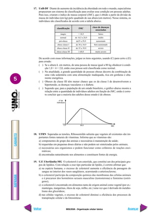 IMPRIMIR
Voltar
GABARITO
Avançar
5
BIOLOGIA - Organização celular básica
17. UnB-DF Diante do aumento da incidência da obesidade em todo o mundo, especialistas
propuseram um sistema de classificação para avaliar essa condição em pessoas adultas.
Para isso, criaram o índice de massa corporal (IMC), que é obtido a partir da divisão da
massa do indivíduo (em kg) pelo quadrado de sua altura (em metros). Nesse sistema, os
indivíduos são classificados de acordo com a tabela abaixo.
classificação
magro
normal
pré-obeso
obeso classe I
obeso classe II
obeso classe III
IMC
< 18,5
de 18,5 a 24,9
de25 a 29,9
de 30 a 34,9
de 35 a 39,9
≥ 40,0
risco de doenças
associadas
baixo
médio
aumentado
bem aumentado
severo
muito severo
De acordo com essas informações, julgue os itens seguintes, usando (C) para certo e (E)
para errado:
( ) Se a altura h, em metros, de uma pessoa de massa igual a 80 kg obedecer à condi-
ção 1,8 < h < 2,0, então essa pessoa será classificada como normal.
( ) Na atualidade, a grande quantidade de pessoas obesas decorre da combinação de
uma vida sedentária com uma alimentação inadequada, rica em gorduras e alta-
mente energética.
( ) Obesos da classe III têm menor chance que os da classe I de desenvolverem a
hipertensão, as doenças vasculares e o diabete.
( ) Supondo que, para a população de um estado brasileiro, o gráfico abaixo mostre a
relação entre a quantidade de indivíduos adultos em função do IMC, então é corre-
to concluir que a maioria dos adultos desse estado é de obesos.
18. UFRN Superadas as tensões, Ribossomildo salienta que vegetais ali existentes são im-
portantes fontes naturais de vitaminas. Informa que as vitaminas são:
a) componentes do grupo das aminas e necessárias à manutenção da saúde;
b) requeridas em pequenas doses diárias e não podem ser sintetizadas pelos animais;
c) necessárias aos organismos e podem funcionar como cofatores de reações enzi-
máticas;
d) encontradas naturalmente nos alimentos e constituem fontes de energia.
19. U.F. Uberlândia-MG O colesterol é um esteróide, que constitui um dos principais gru-
pos de lipídios. Com relação a esse tipo particular de lipídio, é correto afirmar que:
a) na espécie humana, o excesso de colesterol aumenta a eficiência da passagem do
sangue no interior dos vasos sangüíneos, acarretando a arteriosclerose;
b) o colesterol participa da composição química das membranas das células animais
e é precursor dos hormônios sexuais masculino (testosterona) e feminino (estró-
geno);
c) o colesterol é encontrado em alimentos tanto de origem animal como vegetal (por ex.:
manteigas, margarinas, óleos de soja, milho, etc.) uma vez que é derivado do metabo-
lismo dos glicerídeos;
d) nas células vegetais, o excesso de colesterol diminui a eficiência dos processos de
transpiração celular e da fotossíntese.
 