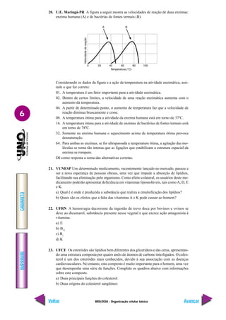 IMPRIMIR
Voltar
GABARITO
Avançar
6
BIOLOGIA - Organização celular básica
20. U.E. Maringá-PR A figura a seguir mostra as velocidades de reação de duas enzimas:
enzima humana (A) e de bactérias de fontes termais (B).
Considerando os dados da figura e a ação da temperatura na atividade enzimática, assi-
nale o que for correto:
01. A temperatura é um fator importante para a atividade enzimática.
02. Dentro de certos limites, a velocidade de uma reação enzimática aumenta com o
aumento da temperatura.
04. A partir de determinado ponto, o aumento de temperatura faz que a velocidade de
reação diminua bruscamente e cesse.
08. A temperatura ótima para a atividade da enzima humana está em torno de 37ºC.
16. A temperatura ótima para a atividade de enzimas de bactérias de fontes termais está
em torno de 78ºC.
32. Somente na enzima humana o aquecimento acima da temperatura ótima provoca
desnaturação.
64. Para ambas as enzimas, se for ultrapassada a temperatura ótima, a agitação das mo-
léculas se torna tão intensa que as ligações que estabilizam a estrutura espacial da
enzima se rompem.
Dê como resposta a soma das alternativas corretas.
21. VUNESP Um determinado medicamento, recentemente lançado no mercado, passou a
ser a nova esperança de pessoas obesas, uma vez que impede a absorção de lipídios,
facilitando sua eliminação pelo organismo. Como efeito colateral, os usuários deste me-
dicamento poderão apresentar deficiência em vitaminas lipossolúveis, tais como A, D, E
e K.
a) Qual é e onde é produzida a substância que realiza a emulsificação dos lipídios?
b) Quais são os efeitos que a falta das vitaminas A e K pode causar ao homem?
22. UFRN A hemorragia decorrente da ingestão de trevo doce por bovinos e ovinos se
deve ao dicumarol, substância presente nesse vegetal e que exerce ação antagonista à
vitamina:
a) E
b) B12
c) B1
d) K
23. UFCE Os esteróides são lipídios bem diferentes dos glicerídeos e das ceras, apresentan-
do uma estrutura composta por quatro anéis de átomos de carbono interligados. O coles-
terol é um dos esteróides mais conhecidos, devido à sua associação com as doenças
cardiovasculares. No entanto, este composto é muito importante para o homem, uma vez
que desempenha uma série de funções. Complete os quadros abaixo com informações
sobre este composto.
a) Duas principais funções do colesterol:
b) Duas origens do colesterol sangüíneo:
 