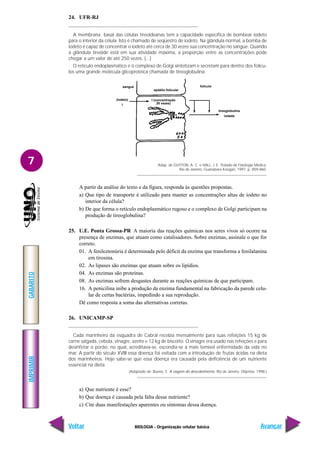 IMPRIMIR
Voltar
GABARITO
Avançar
7
BIOLOGIA - Organização celular básica
24. UFR-RJ
A membrana basal das células tireoideanas tem a capacidade específica de bombear iodeto
para o interior da célula. Isto é chamado de seqüestro de iodeto. Na glândula normal, a bomba de
iodeto é capaz de concentrar o iodeto até cerca de 30 vezes sua concentração no sangue. Quando
a glândula tireóide está em sua atividade máxima, a proporção entre as concentrações pode
chegar a um valor de até 250 vezes. (...)
O retículo endoplasmático e o complexo de Golgi sintetizam e secretam para dentro dos folícu-
los uma grande molécula glicoprotéica chamada de tireoglobulina.
(iodeto)
I
sangue
epitélio folicular
folículo
tireoglobulina
iodada
I (concentração
30 vezes)
Adap. de GUYTON, A. C. e HALL, J. E. Tratado de Fisiologia Médica.
Rio de Janeiro, Guanabara Koogan, 1997, p. 859-860.
A partir da análise do texto e da figura, responda às questões propostas.
a) Que tipo de transporte é utilizado para manter as concentrações altas de iodeto no
interior da célula?
b) De que forma o retículo endoplasmático rugoso e o complexo de Golgi participam na
produção de tireoglobulina?
25. U.E. Ponta Grossa-PR A maioria das reações químicas nos seres vivos só ocorre na
presença de enzimas, que atuam como catalisadores. Sobre enzimas, assinale o que for
correto.
01. A fenilcetonúria é determinada pelo déficit da enzima que transforma a fenilalanina
em tirosina.
02. As lipases são enzimas que atuam sobre os lipídios.
04. As enzimas são proteínas.
08. As enzimas sofrem desgastes durante as reações químicas de que participam.
16. A penicilina inibe a produção da enzima fundamental na fabricação da parede celu-
lar de certas bactérias, impedindo a sua reprodução.
Dê como resposta a soma das alternativas corretas.
26. UNICAMP-SP
Cada marinheiro da esquadra de Cabral recebia mensalmente para suas refeições 15 kg de
carne salgada, cebola, vinagre, azeite e 12 kg de biscoito. O vinagre era usado nas refeições e para
desinfetar o porão, no qual, acreditava-se, escondia-se a mais temível enfermidade da vida no
mar. A partir do século XVIII essa doença foi evitada com a introdução de frutas ácidas na dieta
dos marinheiros. Hoje sabe-se que essa doença era causada pela deficiência de um nutriente
essencial na dieta.
(Adaptado de: Bueno, E. A viagem do descobrimento. Rio de Janeiro. Objetiva. 1998.)
a) Que nutriente é esse?
b) Que doença é causada pela falta desse nutriente?
c) Cite duas manifestações aparentes ou sintomas dessa doença.
 