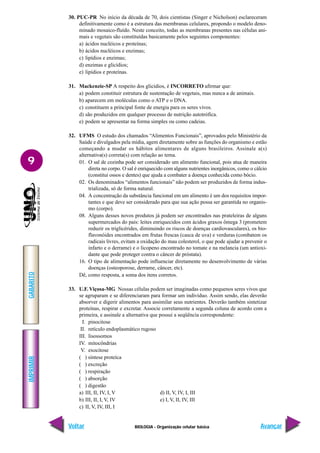 IMPRIMIR
Voltar
GABARITO
Avançar
9
BIOLOGIA - Organização celular básica
30. PUC-PR No início da década de 70, dois cientistas (Singer e Nicholson) esclareceram
definitivamente como é a estrutura das membranas celulares, propondo o modelo deno-
minado mosaico-fluído. Neste conceito, todas as membranas presentes nas células ani-
mais e vegetais são constituídas basicamente pelos seguintes componentes:
a) ácidos nucléicos e proteínas;
b) ácidos nucléicos e enzimas;
c) lipídios e enzimas;
d) enzimas e glicídios;
e) lipídios e proteínas.
31. Mackenzie-SP A respeito dos glicídios, é INCORRETO afirmar que:
a) podem constituir estrutura de sustentação de vegetais, mas nunca a de animais.
b) aparecem em moléculas como o ATP e o DNA.
c) constituem a principal fonte de energia para os seres vivos.
d) são produzidos em qualquer processo de nutrição autotrófica.
e) podem se apresentar na forma simples ou como cadeias.
32. UFMS O estudo dos chamados “Alimentos Funcionais”, aprovados pelo Ministério da
Saúde e divulgados pela mídia, agem diretamente sobre as funções do organismo e estão
começando a mudar os hábitos alimentares de alguns brasileiros. Assinale a(s)
alternativa(s) correta(s) com relação ao tema.
01. O sal de cozinha pode ser considerado um alimento funcional, pois atua de maneira
direta no corpo. O sal é enriquecido com alguns nutrientes inorgânicos, como o cálcio
(constitui ossos e dentes) que ajuda a combater a doença conhecida como bócio.
02. Os denominados “alimentos funcionais” não podem ser produzidos de forma indus-
trializada, só de forma natural.
04. A concentração da substância funcional em um alimento é um dos requisitos impor-
tantes e que deve ser considerado para que sua ação possa ser garantida no organis-
mo (corpo).
08. Alguns desses novos produtos já podem ser encontrados nas prateleiras de alguns
supermercados do país: leites enriquecidos com ácidos graxos ômega 3 (prometem
reduzir os triglicérides, diminuindo os riscos de doenças cardiovasculares), os bio-
flavonóides encontrados em frutas frescas (casca de uva) e verduras (combatem os
radicais livres, evitam a oxidação do mau colesterol, o que pode ajudar a prevenir o
infarto e o derrame) e o licopeno encontrado no tomate e na melancia (um antioxi-
dante que pode proteger contra o câncer de próstata).
16. O tipo de alimentação pode influenciar diretamente no desenvolvimento de várias
doenças (osteoporose, derrame, câncer, etc).
Dê, como resposta, a soma dos itens corretos.
33. U.F. Viçosa-MG Nossas células podem ser imaginadas como pequenos seres vivos que
se agruparam e se diferenciaram para formar um indivíduo. Assim sendo, elas deverão
absorver e digerir alimentos para assimilar seus nutrientes. Deverão também sintetizar
proteínas, respirar e excretar. Associe corretamente a segunda coluna de acordo com a
primeira, e assinale a alternativa que possui a seqüência correspondente:
I. pinocitose
II. retículo endoplasmático rugoso
III. lisossomos
IV. mitocôndrias
V. exocitose
( ) síntese proteíca
( ) excreção
( ) respiração
( ) absorção
( ) digestão
a) III, II, IV, I, V d) II, V, IV, I, III
b) III, II, I, V, IV e) I, V, II, IV, III
c) II, V, IV, III, I
 