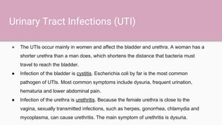 Urinary Tract Infections (UTI)
● The UTIs occur mainly in women and affect the bladder and urethra. A woman has a
shorter urethra than a man does, which shortens the distance that bacteria must
travel to reach the bladder.
● Infection of the bladder is cystitis. Escherichia coli by far is the most common
pathogen of UTIs. Most common symptoms include dysuria, frequent urination,
hematuria and lower abdominal pain.
● Infection of the urethra is urethritis. Because the female urethra is close to the
vagina, sexually transmitted infections, such as herpes, gonorrhea, chlamydia and
mycoplasma, can cause urethritis. The main symptom of urethritis is dysuria.
 