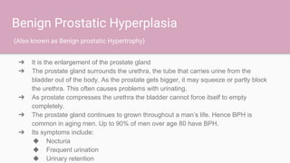 Benign Prostatic Hyperplasia
➔ It is the enlargement of the prostate gland
➔ The prostate gland surrounds the urethra, the tube that carries urine from the
bladder out of the body. As the prostate gets bigger, it may squeeze or partly block
the urethra. This often causes problems with urinating.
➔ As prostate compresses the urethra the bladder cannot force itself to empty
completely.
➔ The prostate gland continues to grown throughout a man’s life. Hence BPH is
common in aging men. Up to 90% of men over age 80 have BPH.
➔ Its symptoms include:
◆ Nocturia
◆ Frequent urination
◆ Urinary retention
(Also known as Benign prostatic Hypertrophy)
 