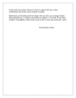 të ishte mirë që ti ndanit vaktet në 6 vakte të vogla në ditë, kjo e mban
metabolizmin dhe nivelin tuaj të sheqerit të rregullt.
Hidratohuni që të humbni peshë më shpejt | Pini uje, kafe, caj ose lengje frutash.
Duke përfshirë ujin e “fshehur” që ndodhet në ushqime, 1.5l në ditë. Sa ujë duhet
të pijmë? Në përgjithësi duhet të pini aq ujë në ditë sa urina juaj të jetë gati e qartë.
Punoi:Xhesika Merko
 