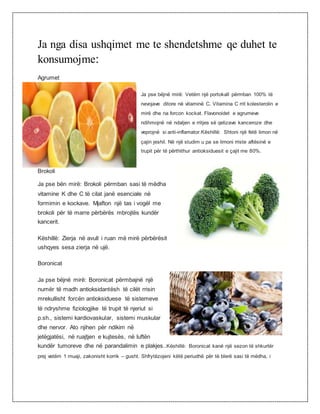 Ja nga disa ushqimet me te shendetshme qe duhet te
konsumojme:
Agrumet
Ja pse bëjnë mirë: Vetëm një portokall përmban 100% të
nevojave ditore në vitaminë C. Vitamina C rrit kolesterolin e
mirë dhe na forcon kockat. Flavonoidet e agrumeve
ndihmojnë në ndaljen e rritjes së qelizave kanceroze dhe
veprojnë si anti-inflamator.Këshillë: Shtoni një fetë limon në
çajin jeshil. Në një studim u pa se limoni rriste aftësinë e
trupit për të përthithur antioksiduesit e çajit me 80%.
Brokoli
Ja pse bën mirë: Brokoli përmban sasi të mëdha
vitamine K dhe C të cilat janë esenciale në
formimin e kockave. Mjafton një tas i vogël me
brokoli për të marre përbërës mbrojtës kundër
kancerit.
Këshillë: Zierja në avull i ruan më mirë përbërësit
ushqyes sesa zierja në ujë.
Boronicat
Ja pse bëjnë mirë: Boronicat përmbajnë një
numër të madh antioksidantësh të cilët rrisin
mrekullisht forcën antioksiduese të sistemeve
të ndryshme fiziologjike të trupit të njeriut si
p.sh., sistemi kardiovaskular, sistemi muskular
dhe nervor. Ato njihen për ndikim në
jetëgjatësi, në ruajtjen e kujtesës, në luftën
kundër tumoreve dhe në parandalimin e plakjes..Këshillë: Boronicat kanë një sezon të shkurtër
prej vetëm 1 muaji, zakonisht korrik – gusht. Shfrytëzojeni këtë periudhë për të blerë sasi të mëdha, i
 